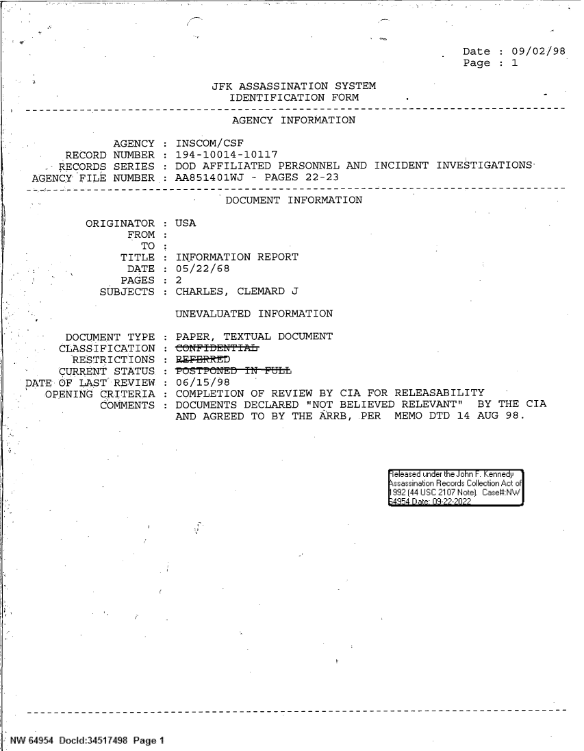 handle is hein.jfk/jfkarch83223 and id is 1 raw text is: 



                                                                     Date    09/02/98
                                                                     Page    1

                             JFK  ASSASSINATION  SYSTEM
                                IDENTIFICATION  FORM
-------------------------------------------------------------------------------
                                 AGENCY INFORMATION


             AGENCY
     RECORD  NUMBER
     RECORDS SERIES
AGENCY  FILE NUMBER


INSCOM/CSF
194-10014-10117
DOD AFFILIATED  PERSONNEL  AND  INCIDENT INVESTIGATIONS-
AA851401WJ  - PAGES  22-23


DOCUMENT  INFORMATION


ORIGINATOR
       FROM
         TO
      TITLE
      DATE
      PAGES
  SUBJECTS


   -  DOCUMENT  TYPE
     CLASSIFICATION
       RESTRICTIONS
     CURRENT  STATUS
DATE OF  LAST REVIEW
   OPENING  CRITERIA
            COMMENTS


: USA


INFORMATION  REPORT
05/22/68
2
CHARLES,  CLEMARD J

UNEVALUATED  INFORMAT ION


PAPER,  TEXTUAL DOCUMENT
eONFIBENTIAL

run t-.i'aED IN FULL
06/15/98
COMPLETION  OF REVIEW  BY CIA FOR  RELEASABILITY
DOCUMENTS  DECLARED  NOT BELIEVED  RELEVANT   BY THE CIA
AND AGREED  TO BY THE  ARRB, PER   MEMO DTD  14 AUG 98.


eleased under the John -. Kennedy
ssassination Records Collection Act of
992 (44 USC 2107 Note). Case#:NW
;4854 D a 09-22-2022


NW 64 54 Docld:34517498 Page 1


:
:
:
:


