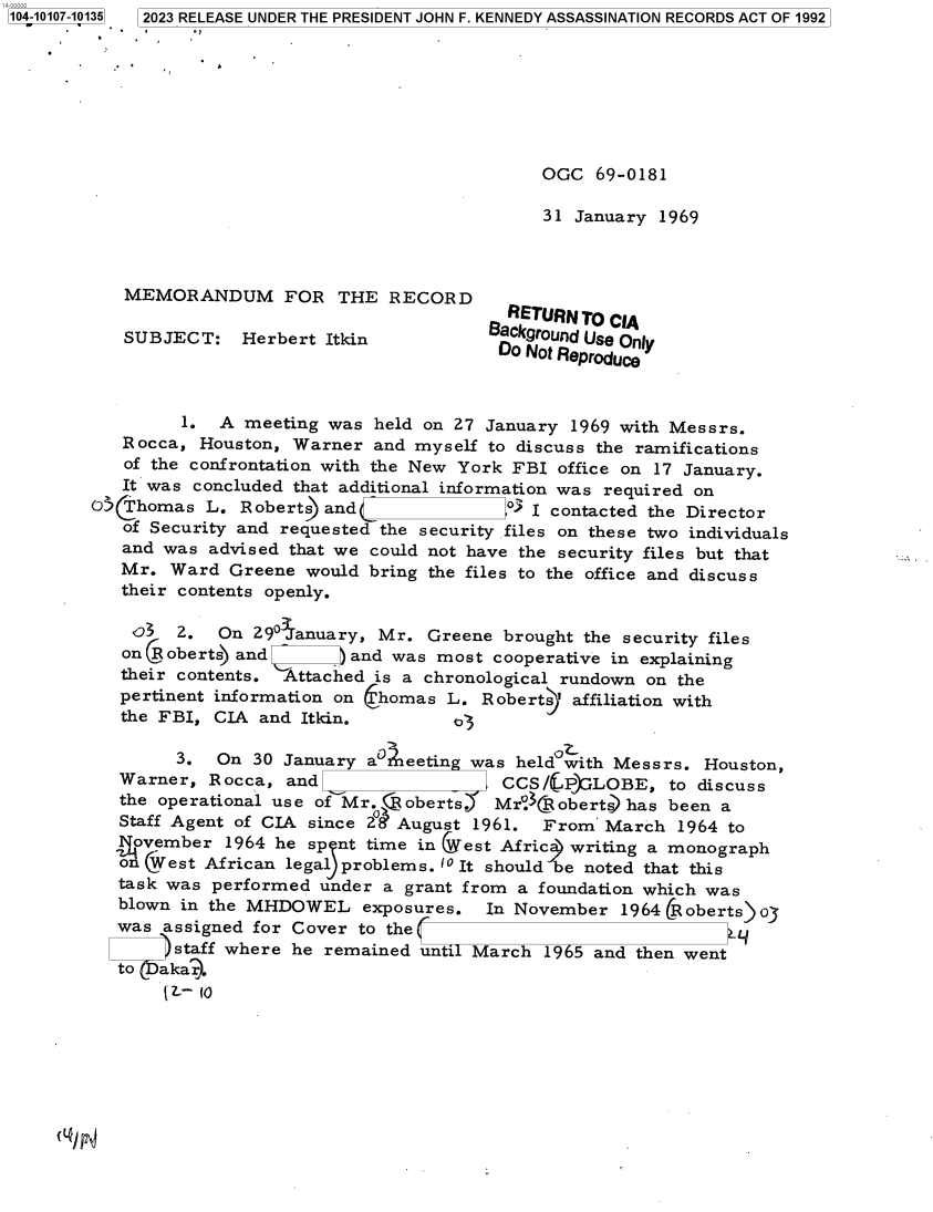 handle is hein.jfk/jfkarch83440 and id is 1 raw text is: 104-10107-10135  2023 RELEASE UNDER THE PRESIDENT JOHN F. KENNEDY ASSASSINATION RECORDS ACT OF 1992








                                                    OGC   69-0181

                                                    31  January 1969



           MEMORANDUM FOR THE RECORD
                                                 RETURN TO CiA
           SUBJECT: Herbert Itkin              Background Use Only
                                                Do Not Reproduce



                 1.  A meeting was  held on 27 January 1969 with Messrs.
           Rocca,  Houston, Warner  and myself to discuss the ramifications
           of the confrontation with the New York FBI office on 17 January.
           It was concluded that additional information was required on
        05@homas   L.  Roberts) and              ° I contacted the Director
           of Security and requested the security files on these two individuals
           and was  advised that we could not have the security files but that
           Mr.  Ward  Greene would bring the files to the office and discuss
           their contents openly.

           03   2.   On 29° anuary, Mr.  Greene  brought the security files
           on C oberts) and ) and was most cooperative in explaining
           their contents. Attached is a chronological rundown on the
           pertinent information on (homas L. Roberts' affiliation with
           the FBI, CIA  and Itkin.         o3

                3.  On  30 January ar  eetin was  held with Messrs. Houston,
           Warner,  Rocca, and                   CCS/@P2LOBE, to discuss
           the operational use of Mr.  oberts.) Mr°CRobertshas   been a
           Staff Agent of CIA since 2° August 1961.  From  March  1964 to
           _ovember  1964 he sp nt time in Vest Africa writing a monograph
           o  West African legal problems. (0 It should be noted that this
           task was performed  under a grant from a foundation which was
           blown in the MHDOWEL exposures. In November 1964 (Roberts o
           was assigned for Cover to the _
                staff where he remained until March  1965 and then went
           to  akar.
               [ Z 10


c(l) p


