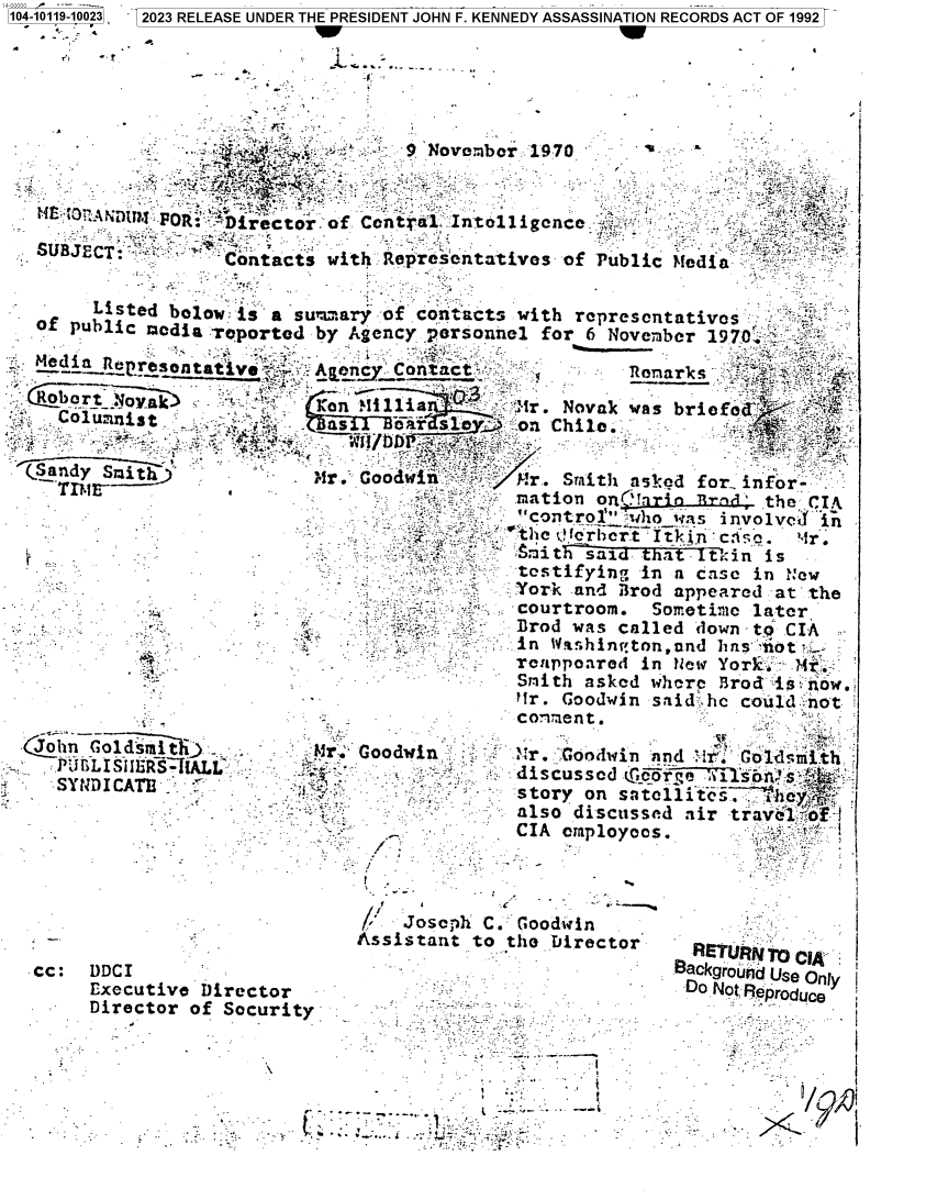 handle is hein.jfk/jfkarch83464 and id is 1 raw text is: 4-0 0 - '  ' - - -                                                              _
104-10119-10023   2023 RELEASE UNDER THE PRESIDENT JOHN F. KENNEDY ASSASSINATION RECORDS ACT OF 1992
w          .                                                                   a,-
            F             4 .-



             -'      -   : 3         9 Novem  ber 1970      - .

     `3- AhflU?d FOR: ' Director. of. Cental:.Intolligence ;,         'Y    . -

   SUBJECT:      _.  -->',Y  -:                                   .:,
                     Contacts   with Representatives   of Public Mtedia .        `

      -  Listed bolow, is- a s*:r    of conta$cts .with ropresontativos  :
   of  public media reported by  Agency.-personnel for  6 Nove;,ber 19.70x:,. ^::-`
                      -s.                                                    -,-,. -t
                c   eotty  .-Agen cont                    fl Tonarks   r
    Iobortoy-ale   ..I   t      on Miillia        'r. Novak was briofod#A  -r    -
          Columnist      . .    as   _oar slD    ::on Chil.    -        :   '

 (.Sandy  Smt                 'rr `Goodwin    r   M r.. Smith asked for_ nfor
    -~              h                           : sration orLtI`rion4.    the CIA
                                                  ~control' v :ho was mnvolvefl in
                   -                      x r    °`t~~~itha c;{n~.thItn is . t
                                                  testifying  'in az casc in N~ew
                                       :;   `   York -and B3rod appearedi at the

     *                                  _ .   ,    r~oase      nle  dw Yn   - I

                      _-  -  ;,     =              r. Goodin   saind has cruiot
              -.              .                                 Ycin t.a o i 1e, o k... :-

  John   Goldsmit   _  -      t-r.' Goodwin .~j.r. ':Godwjn   nd  'rC  Goldsmth
            UBLISI3R                                           nIAL...... Goididmith
                  'ir'         :               . di~~scussod .1crv      soi !s. ,LSJiST-L
        -S-. -CA 'h.                                            story on satelUite1Ls; . y
             '       -       -    ,._-          -:also  discusse~d siir travel4 of
             ..                               .-..CIA emnployees.                  t



                                     '-Josc~h` C. GoodwinI
 '  -      -                      Assistant   to the t'irector   -    TUR. O C'
   cc:  DlDCI      ..                     . .                       kgroYu'1a Use Only I
        Executive   Director                                 -- -. . -. -. . Reprodue
        Director  of Security:
                                                            .      .         _


