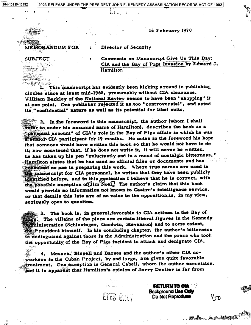 handle is hein.jfk/jfkarch83466 and id is 1 raw text is: 1104-10119-101821


2023 RELEASE UNDER THE PRESIDENT JOHN F. KENNEDY ASSASSINATION RECORDS ACT OF 1992


MMEOI.ANDUM FOR


        - - -     16 February 1970


Director of Security


SUBJECT                     Comments   on Manuscript Give Us This Day;
                            CIA and the Bay of Pigs Invasion by Edward J.
                            Hamilton


      1. This manuscript has evidently been kicking around in publishing
circles since at least mid-1968, presumably without CIA clearance.
William Buckley of the National Review seems to have been shopping it
at one point. One publisher rejected it as too controversial, and noted
its. confidential nature as well as its potential for libel suits.


       2. In the foreword to this manuscript, the author (whom I shall
  aef:rto under his assumed name of Hamilton), describes the book as a
    t s.aioal account of CIA's role in the Bay of Pigs affair in which he was
    =soi- CIA participant for 19 months. He notes in the foreword his hope
 that someone would have written this book so that he would aot have to do
 it; now convinced that, if he does not write it, it will never be written,
 he has taken up his pen reluctantly and in a mood of nostalgic bitterness.
-Hamilton states that he has used no official files or documents and has
  - alted  no .one in preparing this work. Where true names are used in
     manuscript for CIA personnel, he writes that they have been publicly
   i ified before, and in this antention I believe that he is correct, with
 th  possible exception offim 1oel3 The author's claim that this book
 would provide no information not known to Castro's intelligence service.
 or that details this late are of no value to the oppositionis, in my view,
 serioasly open to question.


    - . The villains of the piece are certain liberal figures in the Kennedy
      nistration (Schlesinger, Goodwin, Stevenson) and to some extent,
  `  F'resident himself. In his concluding chapter, the author's bitterness
  is undisguised against those in the Administration and the press who took
  the opportunity of the Bay of Pige incident to attack and denigrate CIA.


       4.  Messrs.  Bissell and Barnes and the author's other CIA co-
  workers in the Cuban Project, by and large, are given quite favorable
>reatment.   One  exception is General Cabell, whom the author excoriates,
sd it   is apparent that Hamilton's opinion of Jerry Droller is far from


-  . r .
`'   L'i.


  RETURN TO CIA '
Background Use Oly'
Do  Not Reproduo


b/S


r





