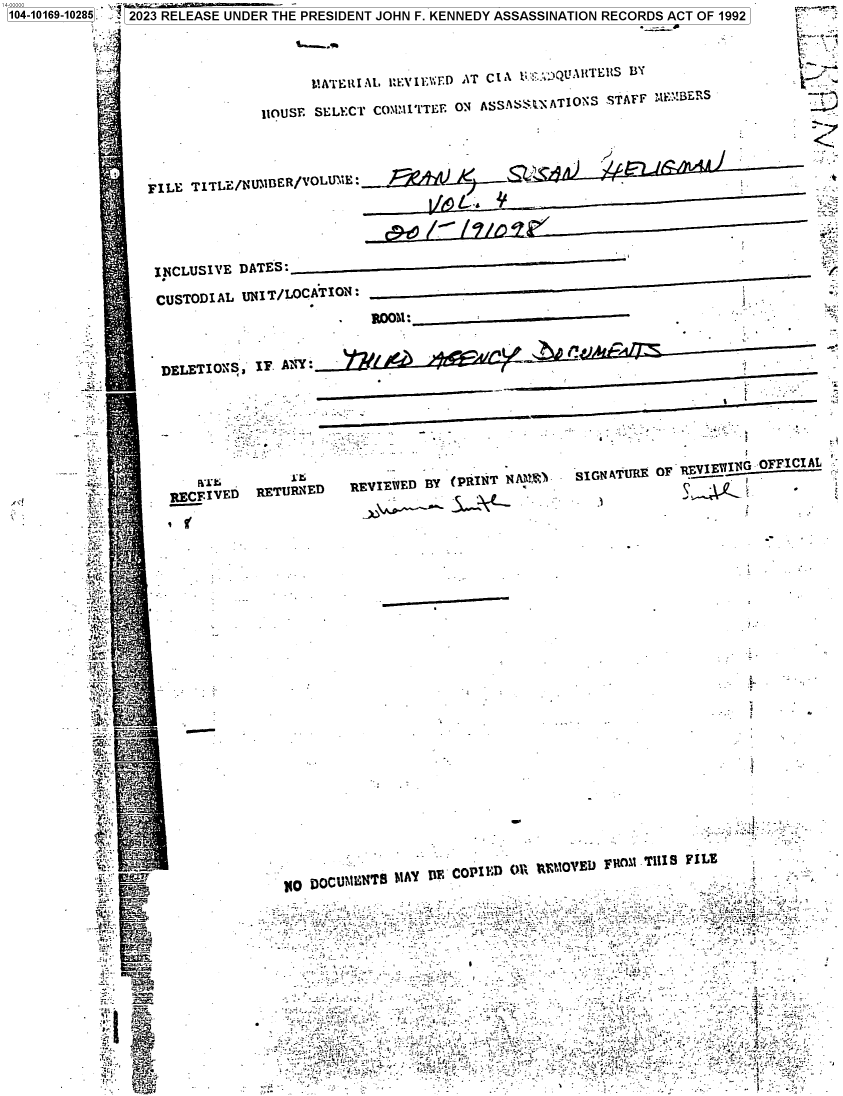 handle is hein.jfk/jfkarch83550 and id is 1 raw text is: 104-10169-10285. 2023 RELEASE UNDER THE PRESIDENT JOHN F. KENNEDY ASSASSINATION RECORDS ACT OF 1992




                                       tATEUIAL   1,EVIEWFD AT CIA t; 'QUA1FTERS BY

                                 IlOUSE SELECT COMM I TTEE ON ASSA S$`N ATIONS STAFF  1EMBERS




                  FILE  TITLE/NUIBER/VOLUME





                  I.NCLUSIVE  DATES:__
                  CUSTODIAL   UNIT/LOCATION:




                    DELETIONS   IF. A-Y:



                    r                                                         .


                                RE E V Da                                     SGAMF     FREI  N N OFFICIAL
                       RECFI:      BE  r E   RE  II   BY  (PRINT          SINAU    K O         _ _ __ _ _


























                  a.C110                       DOCU~t::NT AY TIE COPII D OI (OV I I)M r is F L








            Pt           _                                                                         -. t °- 3.'rf r y5  f i


