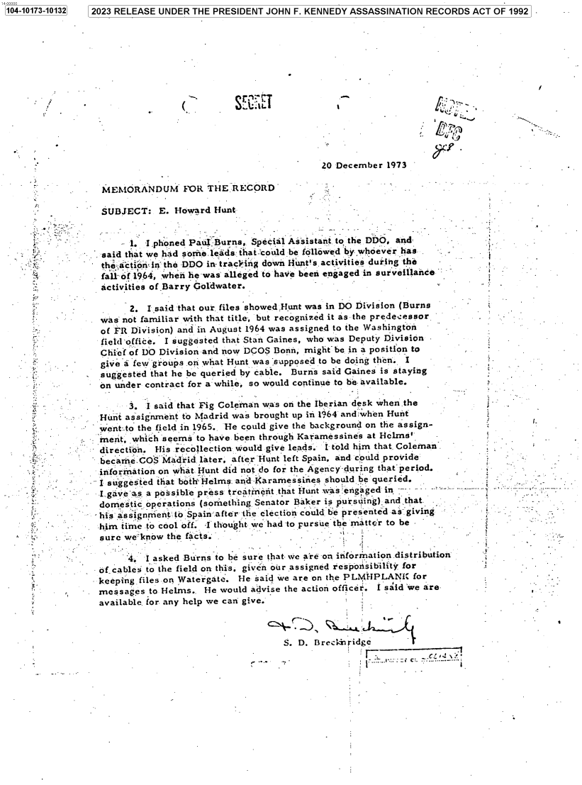 handle is hein.jfk/jfkarch83576 and id is 1 raw text is: 7 2023 RELEASE UNDER THE PRESIDENT JOHN F. KENNEDY ASSASSINATION  RECORDS  ACT OF 1992


(.


SE~EI


-'N'


Lpg


                                           20 December  1973

MEMORANDUM FOR THE RECORD

SUBJECT:   E. Howard  Hunt


      1. I phoned Paul Burns, Special Assistant to the DDO, and
said that we had sorne.leads that-could be followed by whoever has
thi-ctioib in the DDO in tracling down Hunt's.activities during the
fall-of 1964, when he was alleged to have been engaged in surveillance
activities of Barry Goldwater.


         2. I said that our. files showed.Hunt was in DO Division (Burns
   was  not familiar with that title, but recognized it as the predecessor
   of FR Division) and in August 1964 was assigned to the Washington
   field-office. I suggested that Stan Gaines, who was Deputy Division
   Chief of DO Division and now DCOS Bonn, rnight be in a position to
   give a few groups .on what Hunt was :supposed to be doing then. I
   suggested that he be queried by cable. Burns said Gaines is staying
   on under contract for a: while, so would continue to be. available.

         3. I said that Fig Coleman was on the Iberian desk when the
   Hunt assignment to Madrid was brought up in 1964 and when Hunt
   went:.to the field in 1965.. He could give the background on the assign-
   rnent, which seems to have been through Karamessines at Helms'
   direction. His recollection would give leads. I told him that Coleman.
   becameCOS   Madrid  later, after Hunt left Spain. and could proivide -
   information on what Hunt did not do for the Agency during that period.
   I suggested that both-Helms and Kararnessines should be queried.
   I gaveas, a possible press treatnent.that Hunt was engaged in    -
   domestic operations (something Senator Baker is pursuing),and that
   his assignment to Spain.after the election could be presented as giving
   him time to cool off. I thought we had to pursue the matter to be
-  sure we know the facts.

         4. I asked Burns to be sure that we are on information.distribution
   of cables to the field on this, given our assigned respowsibility for
   keeping files on Watergate. He said we are on the PLM HPLANI for
   mnessages to Helms.. He would advise the action officer. I said 'we are
   available, for any help we can give.


S. D. Breckbidge
                   --     C    :..


1104-10173-101321


.;v


r












t;.















i


t













j


