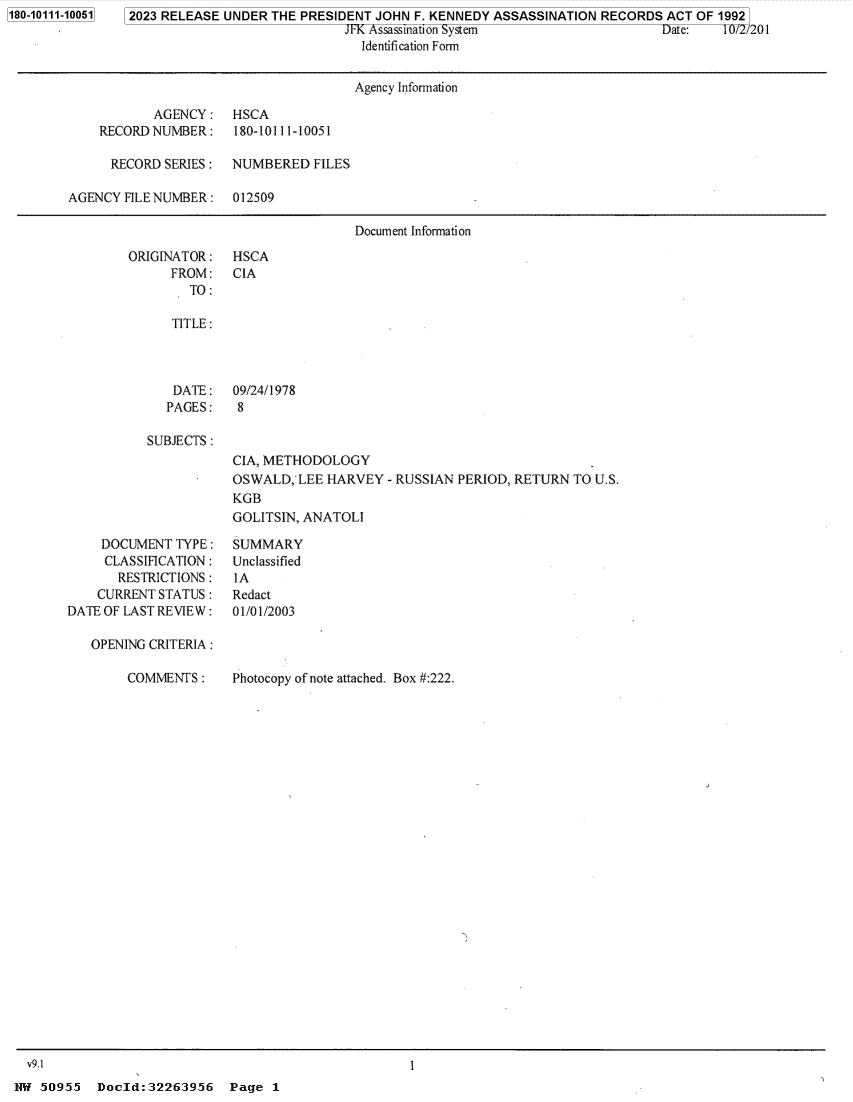 handle is hein.jfk/jfkarch84360 and id is 1 raw text is: 1180-10111-100511


2023 RELEASE UNDER THE PRESIDENT JOHN F. KENNEDY ASSASSINATION RECORDS  ACT OF 19921
                             JFK Assassination System                  Date:   10/2/201
                               Identification Form


                                      Agency Information

           AGENCY:    HSCA
    RECORDNUMBER:     180-10111-10051

      RECORD SERIES : NUMBERED   FILES

AGENCY FILE NUMBER :  012509

                                      Document Information


ORIGINATOR:
      FROM:
        TO:


HSCA
CIA


TITLE:


DATE:
PAGES:


09/24/1978
8


SUBJECTS:


CIA, METHODOLOGY
OSWALD,  LEE HARVEY  - RUSSIAN PERIOD, RETURN TO U.S.
KGB
GOLITSIN, ANATOLI


     DOCUMENT TYPE :
     CLASSIFICATION:
       RESTRICTIONS:
    CURRENT STATUS:
DATE OF LAST REVIEW :

   OPENING CRITERIA :


SUMMARY
Unclassified
IA
Redact
01/01/2003


COMMENTS  :


Photocopy of note attached. Box #:222.


50.~955  Doejld:3226395i6  Pg


I


Page  1


