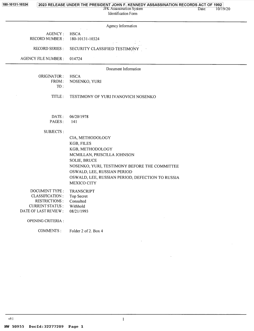 handle is hein.jfk/jfkarch84361 and id is 1 raw text is: 1180-10131-103241


2023 RELEASE UNDER THE PRESIDENT JOHN F. KENNEDY ASSASSINATION RECORDS ACT OF 1992
                            JFK Assassination System                 Date:   10/19/20
                              Identification Form


                                     Agency Information

           AGENCY:   HSCA
    RECORD NUMBER :   180-10131-10324

      RECORD SERIES : SECURITY CLASSIFIED TESTIMONY

AGENCY FILE NUMBER : 014724

                                     Document Information


ORIGINATOR :
     FROM:
        TO :


HSCA
NOSENKO, YURI


TITLE : TESTIMONY  OF YURI IVANOVICH NOSENKO


DATE:
PAGES:


06/20/1978
141


SUBJECTS :


CIA, METHODOLOGY
KGB, FILES
KGB, METHODOLOGY
MCMILLAN,  PRISCILLA JOHNSON
SOLIE, BRUCE
NOSENKO, YURI, TESTIMONY  BEFORE THE COMMITTEE
OSWALD,  LEE, RUSSIAN PERIOD
OSWALD,  LEE, RUSSIAN PERIOD, DEFECTION TO RUSSIA
MEXICO  CITY


    DOCUMENT  TYPE :
    CLASSIFICATION :
       RESTRICTIONS:
    CURRENT STATUS:
DATE OF LAST REVIEW :

   OPENING CRITERIA :


COMMENTS  :


TRANSCRIPT
Top Secret
Consulted
Withhold
08/21/1993


Folder 2 of 2. Box 4


NW 50955   Docld:32277209   Page 1


I


