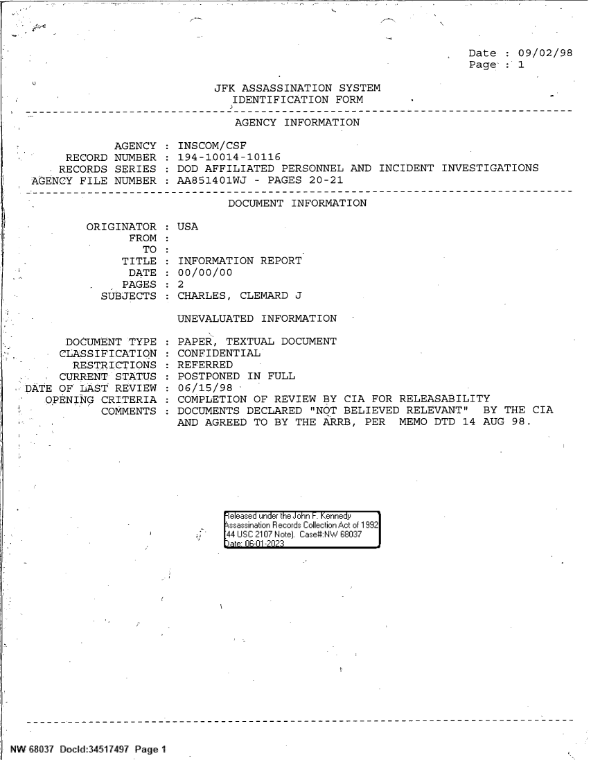 handle is hein.jfk/jfkarch84388 and id is 1 raw text is: 

C


Date  : 09/02/98
Page  : 1


C


JFK ASSASSINATION  SYSTEM
   IDENTIFICATION  FORM


AGENCY  INFORMATION


             AGENCY
     RECORD  NUMBER
     RECORDS SERIES
AGENCY  FILE NUMBER


INSCOM/CSF
194-10014-10116
DOD AFFILIATED  PERSONNEL  AND INCIDENT  INVESTIGATIONS
AA851401WJ  - PAGES 20-21


DOCUMENT  INFORMATION


ORIGINATOR
       FROM
         TO
     TITLE
       DATE
       PAGES
  SUBJECTS


      DOCUMENT  TYPE
      CLASSIFICATION
      RESTRICTIONS
      CURRENT STATUS
DATE OF  LAST REVIEW.
   OPENING  CRITERIA
            COMMENTS


: USA


INFORMATION  REPORT
00/00/00
2
CHARLES,  CLEMARD J


UNEVALUATED  INFORMATION

PAPER,  TEXTUAL DOCUMENT
CONFIDENTIAL
REFERRED
POSTPONED  IN FULL
06/15/98
COMPLETION  OF REVIEW  BY CIA FOR RELEASABILITY
DOCUMENTS  DECLARED  NOT BELIEVED RELEVANT   BY  THE CIA
AND AGREED  TO BY THE  ARRB, PER  MEMO  DTD 14 AUG  98.


eleased under the John F. Kennedy
sassination Records Collection Act of 1992
44 UsC 2107 Note]. Case#:NW 68037
ate flE-fl -2fl23


NW £8037 Docld:34517497 Page 1


