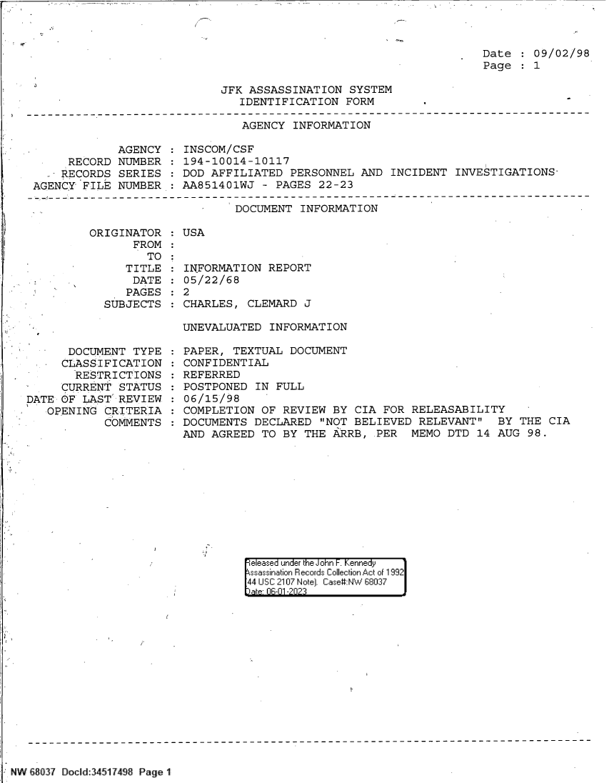 handle is hein.jfk/jfkarch84389 and id is 1 raw text is: 



                                                                    Date    09/02/98
                                                                    Page    1

                             JFK ASSASSINATION  SYSTEM
                                IDENTIFICATION  FORM
-------------------------------------------------------------------------------
                                AGENCY  INFORMATION


             AGENCY
     RECORD  NUMBER
     RECORDS SERIES
AGENCY FILE  NUMBER


INSCOM/CSF
194-10014-10117
DOD AFFILIATED  PERSONNEL  AND INCIDENT  INVESTIGATIONS-
AA851401WJ  - PAGES 22-23


DOCUMENT  INFORMATION


ORIGINATOR
       FROM
         TO
     TITLE
       DATE
       PAGES
  SUBJECTS


   -  DOCUMENT  TYPE
     CLASSIFICATION
       RESTRICTIONS
     CURRENT  STATUS
DATE OF LAST  REVIEW
   OPENING  CRITERIA
            COMMENTS


:USA


  INFORMATION  REPORT
  05/22/68
:2
  CHARLES, CLEMARD  J

  UNEVALUATED  INFORMAT ION


PAPER,  TEXTUAL DOCUMENT
CONFIDENTIAL
REFERRED
POSTPONED  IN FULL
06/15/98
COMPLETION  OF REVIEW  BY CIA FOR RELEASABILITY
DOCUMENTS  DECLARED  NOT BELIEVED RELEVANT   BY  THE CIA
AND AGREED  TO BY THE  ARRB, PER  MEMO  DTD 14 AUG  98.


e eased under the John -.Kennedy
ssassination Records Collection Act of 1992
44 USC 2107 Note). Case#:NW 68037


NW 18037 locld:34517498 Page 1


