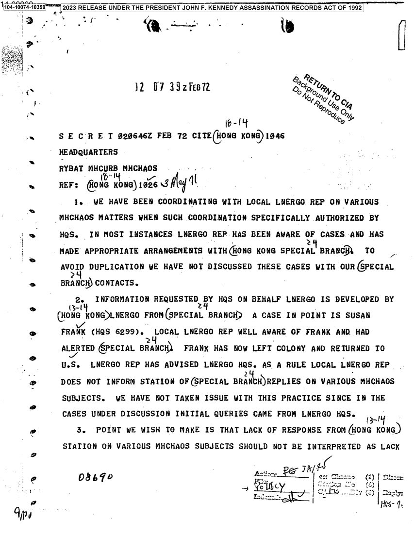 handle is hein.jfk/jfkarch84433 and id is 1 raw text is: 10 41039  2023 RELEASE UNDER THE PRESIDENT JOHN F. KENNEDY ASSASSINATION RECORDS ACT OF 1992



1I




                       12   7 33zFEBfl                  0Chlov  T




       S E C R E T 020646Z FEB  72 CITECHONG KON) 1046

       HEADQUARTERS

       RYBAT MHCURB MHCHAOS

       REF:  6ONG KONG)1026                                    -        -

          1.  WE HAVE BEEN  COORDINATING WITH LOCAL LNERGO  REP ON VARIOUS
       MHCHAOS MATTERS  WHEN SUCH COORDINATION SPECIFICALLY  AUTHORIZED BY

       HQS.  IN MOST  INSTANCES LNERGO REP HAS BEEN AWARE  OF CASES -AND HAS

       MADE APPROPRIATE  ARRANGEMENTS WITH GONG KONG SPECIAL  BRANC3L  TO
       AVOID DUPLICATION  WE HAVE NOT DISCUSSED THESE CASES  WITH OUR (PECIAL
       BRA NC. CONTACTS.

          2.   INFORMATION REQUESTED BY HQS ON BEHALF  LNERGO IS DEVELOPED BY
       cHONG KONG)LNERGO FROMCSPECIAL BRANCH)  A CASE  IN POINT IS SUSAN

 *     FRANK  (HQS 6299).  LOCAL LNERGO REP WELL AWARE  OF FRANK AND. HAD

       ALERTED (PECIAL  BRANCH)  FRANK HAS  NOW LEFT COLONY AND RETURNED TO

       U.S.   LNERGO REP HAS ADVISED LNERGO  HQS. AS A RULE LOCAL LNERGO REP

       DOES  NOT INFORM STATION OFCSPECIAL BRAN  H)REPLIES ON VARIOUS MHCHAOS

       SUBJECTS.   WE HAVE NOT TAKEN ISSUE  WITH THIS PRACTICE SINCE IN THE

       CASES  UNDER DISCUSSION INITIAL QUERIES  CAME FROM LNERGO HQS.

           3.  POINT WE WISH TO MAKE  IS THAT LACK OF RESPONSE FROM (HONG KONG
        STATION ON VARIOUS MHCHAOS SUBJECTS  SHOULD NOT BE INTERPRETED AS LACK


