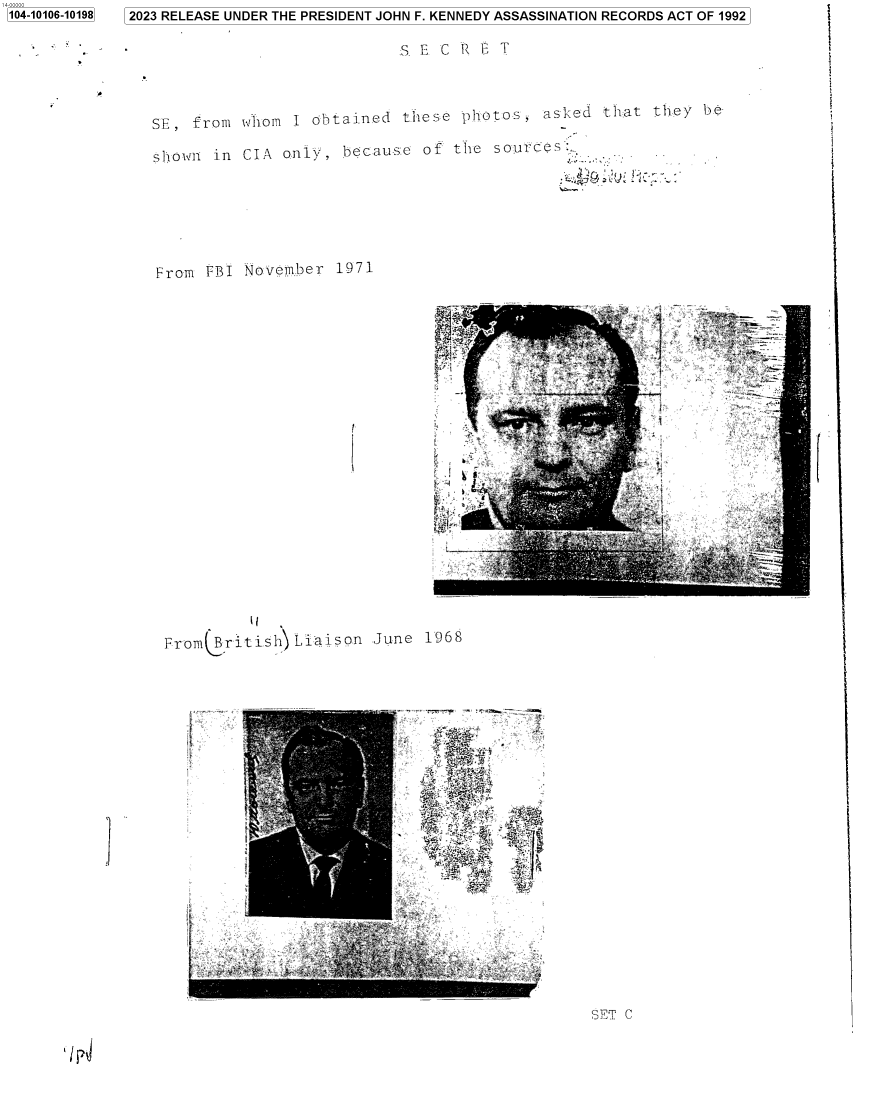 handle is hein.jfk/jfkarch84462 and id is 1 raw text is: 2023 RELEASE UNDER THE PRESIDENT JOHN F. KENNEDY ASSASSINATION RECORDS ACT OF 1992


S E  C R E T


SE,  from whom  I obtained  these  photos,  asked  that they  be

shown  in CIA  only, because  of  the sources.


From  FBI November  1971


(


          Ii
Fr'om(.ritisbhLiaison  June


1968


I


SET C


/ r4


1104-10106-101981



