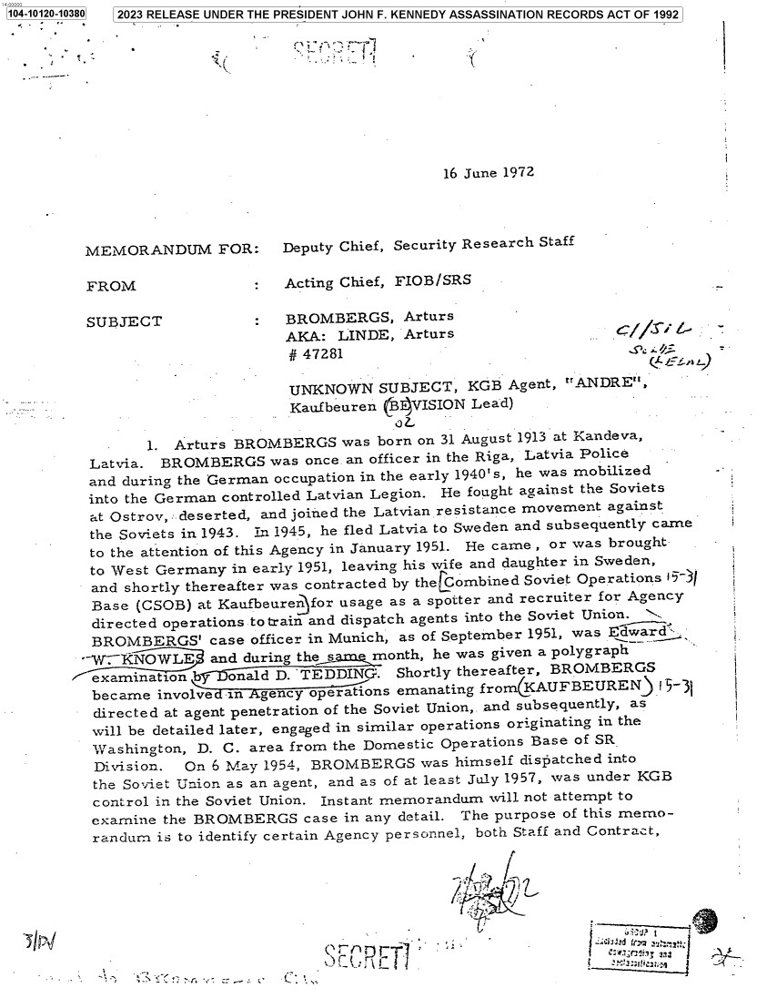 handle is hein.jfk/jfkarch84482 and id is 1 raw text is: 104-10120-10380  2023 RELEASE UNDER THE PRESIDENT JOHN F. KENNEDY ASSASSINATION RECORDS ACT OF 1992





                                                           1I



                                                 16 June 1972




         MEMORANDUM FOR:       Deputy Chief, Security Research Staff

         FROM                  Acting Chief, FIOB/SRS

         SUBJECT            :   BROMBERGS,   Arturs
                                AKA: LINDE,  Arturs                      //
                                #47281

                                UNKNOWN   SUBJECT,  KGB  Agent, ANDRE,
                                Kaufbeuren (B4VISION Lead)

                1. Arturs BROMBERGS   was born on 31 August 1913 at Kandeva,
         Latvia. BROMBERGS was once.  an officer in the Riga, Latvia Police
         and during the German occupation in the early 1940`s, he was mobilized -
         into the German controlled Latvian Legion. He fought against the Soviets
         at Ostrov, deserted, and joined the Latvian resistance movement against
         the Soviets in 1943. In 1945, he fled Latvia to Sweden and subsequently came
         to the attention of this Agency in January 1951. He came , or was brought
         to West Germany in early 1951, leaving his wife and daughter in Sweden,
         and shortly thereafter was contracted by theLCombined Soviet Operations 15)
         Base  (CSOB) at Kaufbeuren for usage as a spotter and recruiter for Agency
         directed operations to train and dispatch agents into the Soviet Union. j
         BROMBERGS' case officer  in Munich, as of September 1951, was Edward,.
         -VrKNOWLE     and during the same month, he was given a polygraph
              ination b   onald D. TEDDING. Shortly thereafter, BROMBERGS
          became involved in Agency operations emanating fromCKAUFBEUREN.   -
          directed at agent penetration of the Soviet Union,. and subsequently, as
          will be detailed later, engaged in similar operations originating in the
          Washington, D. C. area from the Domestic Operations Base of SR.
          Division. On 6 May 1954, BROMBERGS   was himself dispatched into
          the Soviet Union as an agent, and as of at least July 1957, was under KGB
          control in the Soviet Union. Instant memorandum will not attempt to
          examine the BROMBERGS   case in any detail. The purpose of this memo-
          randum is to identify certain Agency personnel, both Staff and Contract,



                                                  I


                                             E T]


