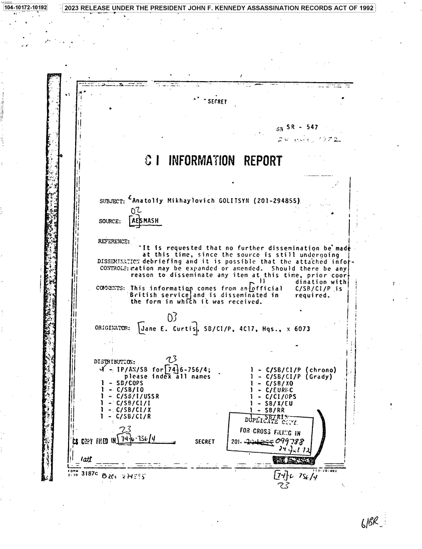 handle is hein.jfk/jfkarch84542 and id is 1 raw text is: 104-10172-10192


-SECRET


                                    SR - 547



C  I  INFORMATION REPORT


SUBJECT: Anatol-iy
        O'
SOURCE: AE MASH


Mikhaylovich GOLITSYN (201-294855)


ii


  rt


  J












  x.













:.4










is


    2II

 I ,af
f~ O -:-


SECRET


  FOR CROSS FILI::G IN
201-         9y;8
               2 Y   . l )_________ I


I


'I


  'I

  . I

  I I


  I



  I




llI


I I


II
I,


II
II


II


            It  is requested that no further dissemination be mad-
            at  this time, since the source is still undergoing
 DISS!mTN;IcI'; debriefing and it is possible that the atta'ched info -
 CMMOROLS:ration may be expanded or amended. Should  there be any
         reason to disseminate  any item at this time, prior coor
                                          it       dination with
 CoM:',rS: This informati comes from an fficial   C/SB/CI/P  is
         British service and is disseminated in    required.
         the form in which it was received.


ORIGI ATo: cane  E. Curti . SD/CI/P, 4C17, Hqs., x 6073



DIS IBUtr0N:       -3                                           I
- IP/AN/SB for[74]6-756/4;              1 - C/SB/CI/P (chrono)  i
        please index all names          1 - C/SB/CI/P (Grady)
  1 - SD/COPS                           1 - C/SB/XO
  1 - C/SB/IO                           1 - C/EURI;C
  1 - C/SS/I/USSR                       1 - C/CI/OPS
  1 - C/SB/CI/I                         1 - SB/X/EU
  1 -.C/SB/CI/X                         1 - SB/RR
  1 - C/SB/CI/R


7 2023 RELEASE UNDER THE PRESIDENT JOHN F. KENNEDY ASSASSINATION RECORDS ACT OF 1992


