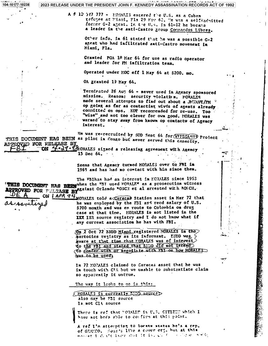 handle is hein.jfk/jfkarch84554 and id is 1 raw text is: 104-10177-10238 2023 RELEASE UNDER THE PRESIDENT JOHN F. KENNEDY ASSASSINATION RECORDS ACT OF 1992

                         A   1' 'f7 777 - !'CAY3 entered t'-e U.S. as a Cuban
                               ;fc;ee  at ia:i, Fls 29 !'v 6J. e wts a selfzad-.itted
                               :or::er C-2 a:cat.. Ir. t -e ii.:. Is 61-52 he beca-a
                               a leader in the anti-Castro group Cor.-dos Libres.

                               Oter info. In 61 stated t'.at he was a possible C-2
                               agent who had infiltrated anti-Castro movement in
                               Miami, Fla. -

                               Granted PLA 1R Mar 64 for use as radio operator
                               and leader for PM infiltration team.

                               Operated under MOC eff 1 May 64 at $200. mo.

                               OA granted 19 May 64.

                               Termirated 26 Au: 64 - never used in Agency sponsored
                               mission.. Reason: security 'riolatb a. VORALES
                               made several attempts to find out about a .it'IAVE/FM
                               op goiag as far as contacting wivas of agents already
                               co:mitteL on ops. ?0? recocaended for re-use. Too
                           -  wise and not too clever for own good. IORALES was
                              warned to stay away from known op contacts of Agency
                              interest.
                            lie was re-recruited by SOD Scot 64 forJTFE    Prjec
 T  ocuM        r  R  BEEN  as pilot in r(onaobut never served this caPacitProlt
 AroFn 1 'a FOR RE     R-  Y    .y '
              °   DPIN 0f _o-  ORALEs signed a releasing agreement with Agency
                            15 Dec 64. -                                   -

                            Seems that Agency turned MORALES over to FRI in
                            196+3 and has had no coptact with him since then.

                            The VBIhas had an irterest In 2:COALES since 1953
 V¶ig  DOCuMlNw'   A       Bawhea the WBT used YORALEe as a prosecution witness
 AP   O     FOR F  LtAS   B gatust Orlando AOsC:1 et al arrested with BCOCH.-
               ON  I A4         LS  told a arac   Station asset in Mar 72 that
 £ALthe was employed by the F31 ari recd salary of U.S.
                            $700 month and was en route to Colombia on drug           F
                            case at that time. MORALES is- not listed in the
                            I=  ISR source registry and I do Rot know what if
                            any current association he has with FBI.

                            /,2 Oct 72 BNDDtia   registered ORALES  wte
                            .artoties registry as its informant.. Li DD we
                            ware at  .hat tier~    OALES  was of JItes
                            o  tn         Sae    tat r'D      no~b   ne
                            o              rnra .mq~ne ogt   -o-o     oit
                                , ne e used

                            In 72 MOWALES claimed to Caracas asset that he was
                            in touch with CTA but we unable to substaxtiate claim
                            so apparently it untrue.

                            The way it lco: to :e is this:

                            jJL(r3  is  urre t   *x ; ur
                            also may be FLI source
                            Is.not CI  source

                            There is re! thit `01E1 1 . i'.3. CITIZ hch  I
                            hae  got beta a'.le to os fir- at th!'; jInt.

                            A ref I'  atter-pttn to loct.e vtAtes h4b' a rep.
                            of GAc, :::-:.: u 1!!r a c.ver or,. but. at thia


a1


