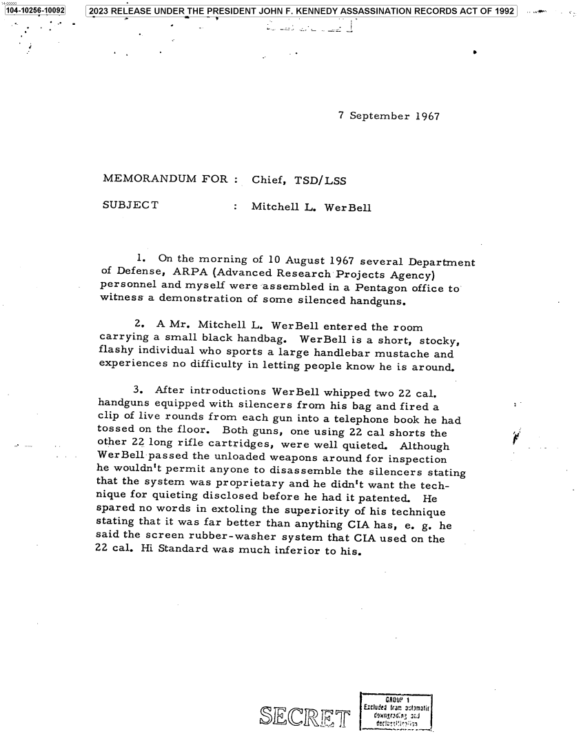 handle is hein.jfk/jfkarch84616 and id is 1 raw text is: 104-10256-10092


7 September 1967


MEMORANDUM FOR:

SUBJECT


Chief, TSD/LSS

Mitchell L. WerBell


       1. On the morning of 10 August 1967 several Department
 of Defense, ARPA  (Advanced Research  Projects Agency)
 personnel and myself were assembled  in a Pentagon office to
 witness a demonstration of some silenced handguns.

      2.  A Mr.  Mitchell L. WerBell entered the room
 carrying a small black handbag. WerBell is a short, stocky,
 flashy individual who sports a large handlebar mustache and
 experiences no difficulty in letting people know he is around.

      3.  After introductions WerBell whipped two 22 cal.
handguns  equipped with silencers from his bag and fired a
clip of live rounds from each gun into a telephone book he had
tossed on the floor. Both guns, one using 22 cal shorts the
other 22 long rifle cartridges, were well quieted. Although
WerBell  passed the unloaded weapons around for inspection
he wouldn't permit anyone to disassemble the silencers stating
that the system was proprietary and he didn't want the tech-
nique for quieting disclosed before he had it patented. He
spared no words in extoling the superiority of his technique
stating that it was far better than anything CIA has, e. g. he
said the screen rubber-washer system that CIA used on the
22 cal. Hi Standard was much inferior to his.













                                               GROUP? i
                                           lnlurd Ira: achmatir
                             E    RE D ' ' ;


52023 RELEASE UNDER THE PRESIDENT JOHN F. KENNEDY ASSASSINATION RECORDS ACT OF 1992



