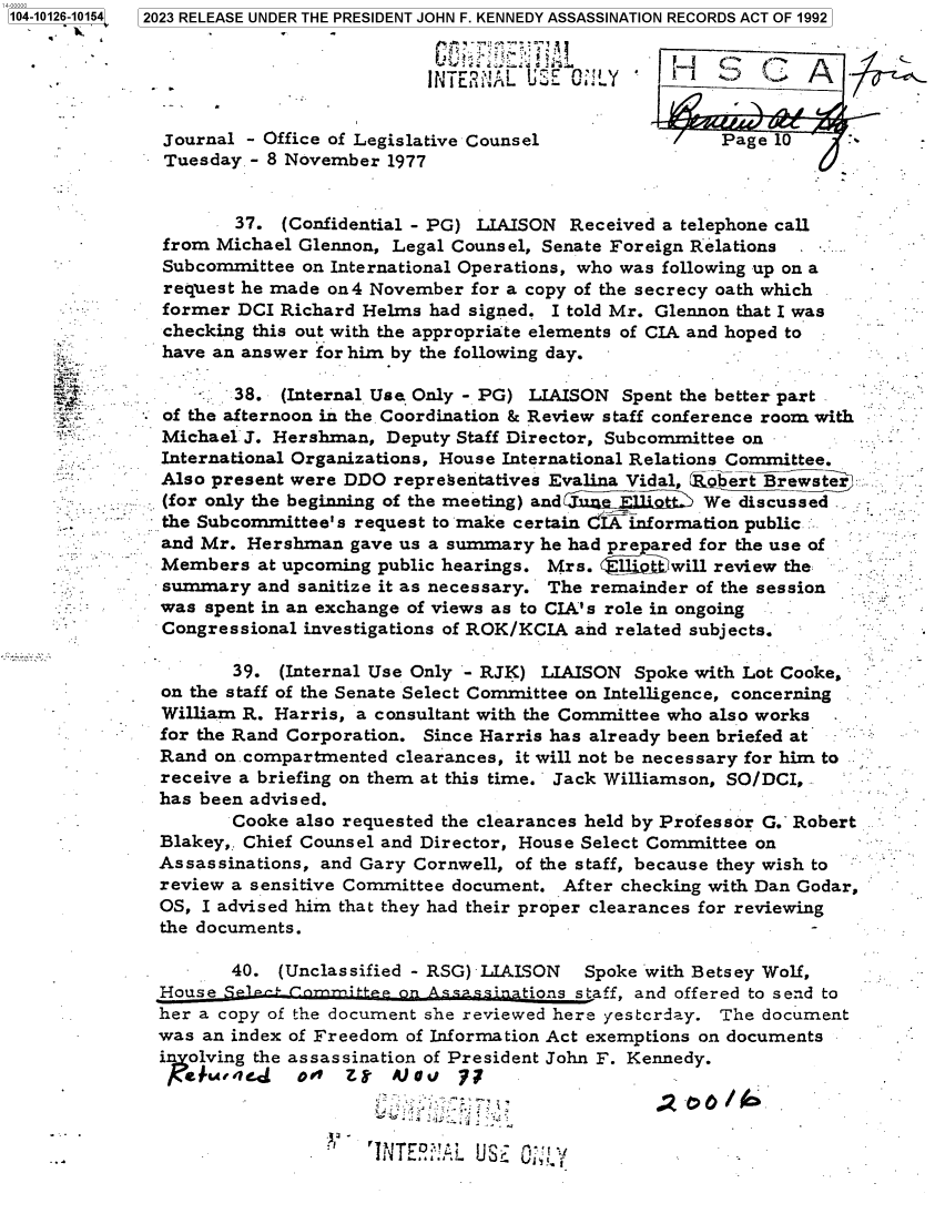 handle is hein.jfk/jfkarch84813 and id is 1 raw text is: 104-10126-10154  2023 RELEASE UNDER THE PRESIDENT JOHN F. KENNEDY ASSASSINATION RECORDS ACT OF 1992


                                        INTERNA   UECL           '   -Z-


               Journal - Office of Legislative Counsel               Page 10
               Tuesday - 8 November 1977


                      37. (Confidential - PG) LIAISON Received a telephone call
               from Michael Glennon, Legal Counsel, Senate Foreign Relations
               Subcommittee on International Operations, who was following up on a
               request he made on4 November  for a copy of the secrecy oath which
               former DCI Richard Helms  had signed. I told Mr. Glennon that I was
               checking this out with the appropriate elements of CIA and hoped to
               have an answer for him by the following day.

                  *   38. (Internal Use Only - PG) LIAISON Spent the better part
       *. -    of the afternoon in the. Coordination & Review staff conference room with
               Michael J. Hershman, Deputy Staff Director, Subcommittee on
               International Organizations, House International Relations Committee.
               Also present were DDO representatives Evalina Vidal, obert Brewster
               (for only the beginning of the meeting) andm Iij  . > We discussed
               the Subcommittee's request to make certain &I information public
               and Mr. Hershman  gave us a summary he had prepared for the use of
               Members  at upcoming public hearings. Mrs.  1iQ~t. will review the
               summary  and sanitize it as necessary. The remainder of the session
               was spent in an exchange of views as to CIA's role in ongoing
               Congressional investigations of ROK/KCIA and related subjects.

                      39. (Internal Use Only - RJK) LIAISON Spoke with Lot Cooke,
               on the staff of the Senate Select Committee on Intelligence, concerning
               William R. Harris, a consultant with the Committee who also works
               for the Rand Corporation. Since Harris has already been briefed at
               Rand on. compartmented clearances, it will not be necessary for him to
               receive a briefing on them at this time. Jack Williamson, SO/DCI,
               has been advised.
                      Cooke also requested the clearances held by Professor G. Robert
              Blakey,. Chief Counsel and Director, House Select Committee on
              Assassinations, and Gary Cornwell, of the staff, because they wish to
              review a sensitive Committee document. After checking with Dan Godar,
              OS,  I advised him that they had their proper clearances for reviewing
              the documents.                                                 -

                     40.  (Unclassified - RSG) LIAISON  Spoke with Betsey Wolf,
              House SP1P      m-itep on   assinptions staff, and offered to send to
              her a copy of the document she reviewed here yestcrday. The document
              was  an index of Freedom of Information Act exemptions on documents
              in olving the assassination of President John F. Kennedy.
                    e h. t eJ o Z4   A)U N 77

                                 ...................


