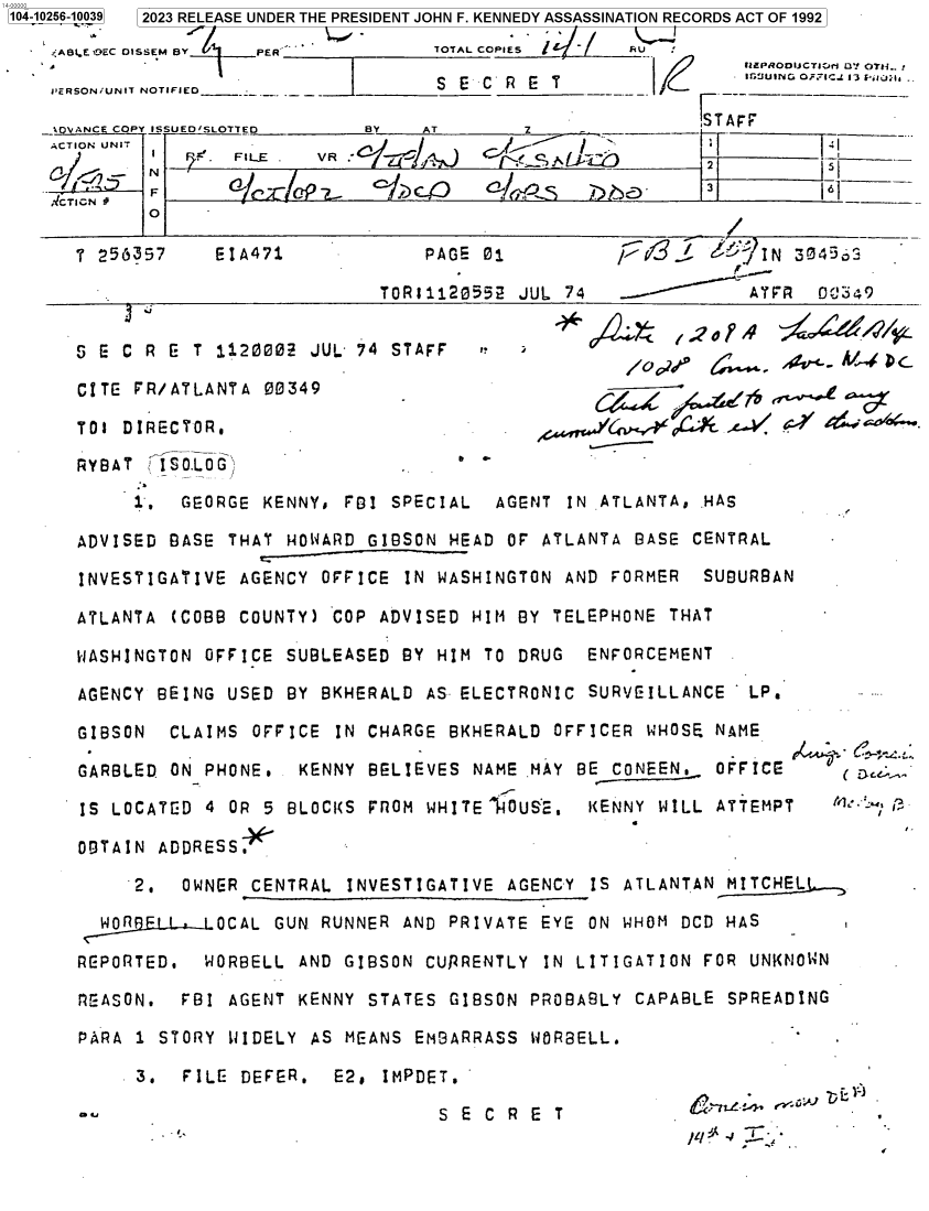 handle is hein.jfk/jfkarch85052 and id is 1 raw text is: 104-10256-10039  2023 RELEASE UNDER THE PRESIDENT JOHN F. KENNEDY ASSASSINATION RECORDS ACT OF 1992

     AWL.E OEC OISSEM BY PER'        TOTAL COPIES      U   '
                                               /E2 RZ NO INOTUFNi C
    PE'RSONiUNIT NOTIFIED___          S E  C P   'IRrc                  F'


~k-~ /
      ~ LkTciS


IT AFF
F          6
3y         _ __i
            SI


T 256357     EIA471            PAGE  01                     j I N 3043

                           TOR11120552  JUL 74               ATFR  0C0349


i º


~~FA


S E C R E  T 1120002 JUL- 74 STAFF

CITE FR/ATLANTA  00349                             -/

TOI DIRECTOR.                                              .c-V G.Y   '

RYBAT   ISO.LOG

     1,  GEORGE  KENNY, FBI SPECIAL   AGENT IN ATLANTA, HAS

ADVISED BASE  THAT HOWARD GIBSON  HEAD OF ATLANTA BASE CENTRAL

INVESTIGATIVE  AGENCY OFFICE  IN WASHINGTON AND FORMER  SUBURBAN

ATLANTA  (COBB COUNTY) COP ADVISED  HIM BY TELEPHONE THAT

WASHINGTON  OFFICE SUBLEASED BY HIM  TO DRUG  ENFORCEMENT

AGENCY BEING  USED BY BKHERALD AS- ELECTRONIC SURVEILLANCE'  LP.

GIBSON  CLAIMS  OFFICE IN CHARGE  BKHERALD OFFICER WHOSE NAME

GARBLED ON  PHONE.  KENNY BELIEVES  NAME MAY BE CONEEN,   OFFICE

IS LOCATED  4 OR 5 BLOCKS FROM  WHITE IHOUSE. KENNY WILL  ATTEMPT   file 3

OBTAIN ADDRESS

     2.   OWNER CENTRAL INVESTIGATIVE  AGENCY IS ATLANTAN  MITCHEL

  WOF L .LOCAL GUN RUNNER AND PRIVATE EYE ON WHOM DCD HAS

RGPORTED.   WORBELL AND GIBSON CURRENTLY  IN LITIGATION FOR  UNKNOWN

PEASON.  FBI  AGENT KENNY STATES  GIBSON PROBABLY CAPABLE  SPREADING

PARA 1 STORY  WIDELY AS MEANS EMBARRASS  WORBELL.

     3.   FILE DEFER.  E2,  IMPDET.


S E C R E T


ACTION UNIT


,ICTICN #


1e.F 1LE


N'
F
0


N 07! OTH__.,


>OVAN    _    SLO ED             A        Z           _
                            BY    T


-


ou


