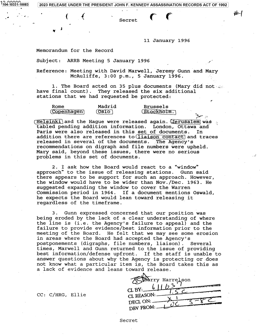 handle is hein.jfk/jfkarch85086 and id is 1 raw text is: 104-10331-10083  2023 RELEASE UNDER THE PRESIDENT JOHN F. KENNEDY ASSASSINATION RECORDS ACT OF 1992


                                       Secret



                                               11 January 1996

            Memorandum for the Record

            Subject:  ARRB Meeting 5 January 1996

            Reference: Meeting with David Marwell, Jeremy Gunn and Mary
                       McAuliffe, 3:00 p.m., 5 January 1996.

                 1. The Board acted on 35 plus documents (Mary did not :v
            have final count).  They released the six additional
            stations that we had requested be protected:

                 Rome           Madrid         Brussels
                 Copenhagen      so S             c  o2 m.

           eHesinkiand   the Hague were released again. Qcrusalem was
           tabled  pending addition information.  London, Ottawa and-
           Paris  were also released in this.set of documents.  In
           addition  there are references to  ison   con ac  and traces
           released  in several of the documents.  The Agency's
           recommendations  on digraph and file numbers were upheld.
           Mary  said, beyond these issues, there were no serious
           problems  in this set of documents.

                 2. I ask how the Board would react to a window
            approach to the issue of releasing stations.  Gunn said
            there appears to be support for such an approach. However,
            the window would have to be wider than Nov./Dec. 1963. He
            suggested expanding the window to cover the Warren
            Commission period in 1964.  If a document mentions Oswald,
            he expects the Board would lean toward releasing it
            regardless of the timeframe.

                 3.  Gunn expressed concerned that our position was
            being eroded by the lack of a clear understanding of where
            the line is (i.e. the Agency's failure to appeal) and the
            failure to provide evidence/best information prior to the
            meeting of the Board.  He felt that we may see some erosion
            in areas where the Board had accepted the Agency's
            postponements (digraphs, file numbers, liaison) . Several
            times, Marwell and Gunn returned to the issue of providing
            best information/defense upfront.  If the staff is unable to
            answer questions about why the Agency is protecting or does
            not know what a particular item is, the Board takes this as
            a lack of evidence and leans toward release.

                                                 rry Harrelson

                                         CL BY:       1    G
            CC: C/HRG, Ellie              CL REASON:
                                          DECL ON:
                                          DRV FROMT:


Secret


