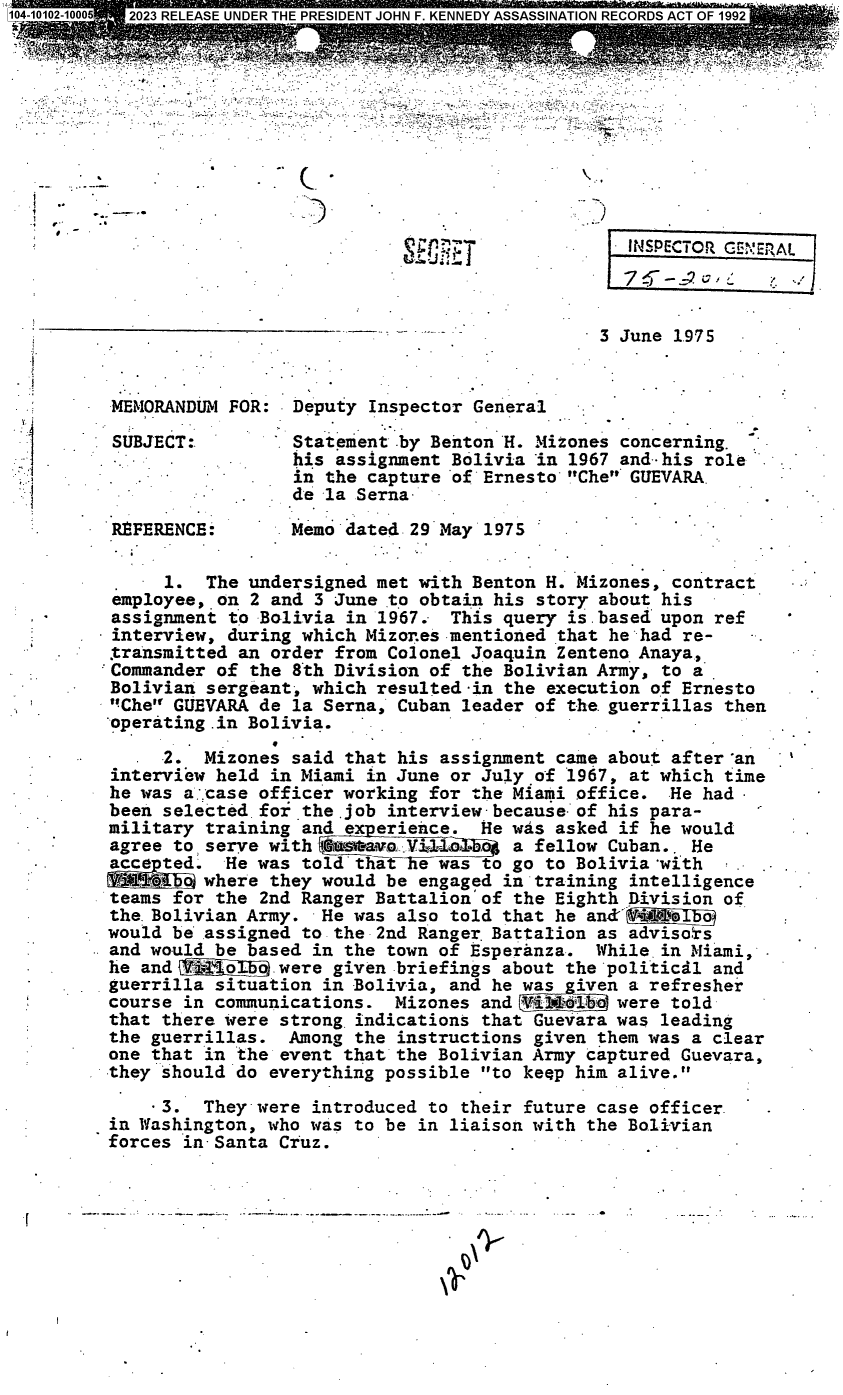 handle is hein.jfk/jfkarch85250 and id is 1 raw text is: 















                                 _.3 June 1975



 MEMORANDUM FOR:  Deputy Inspector General

 SUBJECT:         Statement by Benton H. Mizones concerning.
                  his assignment Bolivia in 1967 and- his role
                  in the capture of Ernesto Che GUEVARA
                  de -a Serna

 RfFERENCE:       Memo dated 29 May 1975

      1.  The undersigned met with Benton H. Mizones, contract
 employee, on 2 and 3 June to obtain his story about his
 assignment to Bolivia in 1967.  This query is based upon ref
- interview, during which Mizor.es mentioned that hehad re-
transmitted  an order from Colonel Joaquin Zenteno Anaya,
:Commander of the 8th Division of the Bolivian Army, to a
Bolivian  sergeant, which resulted -in the execution of Ernesto
Che  GUEVARA de la Serna, Cuban leader of the. guerrillas then
operating  .in Bolivia.

      2.  Mizones said that his assignment came about after 'an
 interview held in Miami in June or July of 1967, at which time
 he was a:.case officer working for the Miami office. He had
 been selected for the.job interview because of his para-
 military training and experience.  He was asked if he would
 agree to serve with Ga tavorY         a fellow Cuban.. He
 acce ted.  He was told         was to go to Bolivia with
 '1     o where they would be engaged in training intelligence
 teams for the 2nd Ranger Battalion of the Eighth Division of
 the. Bolivian Army. He was also told that he anM1' l    0
 would be assigned to the 2nd Ranger. Battalion as advisors
 and would be based in the town of Esperanza.  While. in Miami,
 he and        _Eo were given briefings about the politicil and
 guerrilla situation in Bolivia, and he was  iven a refresher
 course in communications.  Mizones and #il1i4'o were told
 that there were strong indications that Guevara was leading
 the guerrillas.  Among the instructions given them was a clear
 one that in the event that the Bolivian Army captured Guevara,
 they should do everything possible to keep him alive.

     -3.  They-were introduced to their future case officer.
 in Washington, who was to be in liaison with the Bolivian
 forces in- Santa Cruz.


