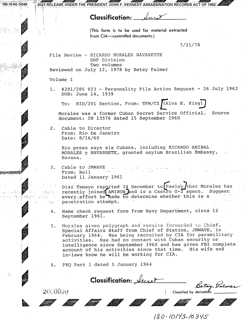 handle is hein.jfk/jfkarch85536 and id is 1 raw text is: 180-10143-10345


2023 RELEASE UNDER THE PRESIDENT JOHN F. KENNEDY ASSASSINATION RECORDS ACT OF 1992


                   Classification:__

                   (This form is to be used for. material extracted
                   from CIA-controlled documents.)

                                                   7/21/78

    File  Review - RICARDO MORALES NAVARETTE
                   DDP Division
                   Two volumes
    Reviewed  on July 12, 1978 by Betsy  Palmer

    Volume  I

    1.   #201/285 923 - Personality File  Action Request - 26 July  1962
         DOB: June 14, 1939

         To:  RID/201 Section, From:  TFW/CI   lva E. King

         Morales was a former Cuban Secret Service Official.  Source
         document: IN 13576 dated 15 September 1960

     2.  Cable to Director
         From: Rio De Janeiro
         Date: 9/16/60

         Rio press says six Cubans,  including RICARDO ANIBAL
         MORALES y NAVARRETE, granted  asylum Brazilian Embassy,
         Havana.

     3.  Cable ..to JMWAVE.
         From: Bell
         Dated 11 January 1961

         Diaz Tamayo repr ted  24 December to tawie   hat Morales  has
         recently joined-AIRON.nd is a.   Castro G-  agent.   Suggest
         every..effort be made to determine whether this is  a
         penetration at'tempt,.

     4.  Name check request  form from Navy Department, circa  12
         September 1961.

     5.  Morales given polygraph  and results forwarded to  Chief,
         Special Affairs Staff  from Chief of Station, JMWAVE,  in
         February 1964.  Was  being recruited by CIA for paramilitary
         activities.  Has  had no contact with Cuban security  or
         intelligence since  September 1960 and has given FBI  complete
         account of his  activities since that time.  His wife  and
         in-laws know he will  be working for CIA.

     6.  PRQ Part 1 dated  5 January 1964


Classification:       -


Classified by deriv


igo- /o/Y3-/6ays5


