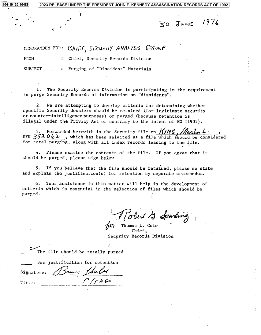 handle is hein.jfk/jfkarch85675 and id is 1 raw text is: 1 2023 RELEASE UNDER THE PRESIDENT JOHN F. KENNEDY ASSASSINATION RECORDS ACT OF 1992


1104-10120-10486


MEMORANDUM FOR:  CF ,EF    r'cdU//rY /4A  J/1i-r'S1  4'fou..e

FROM           : Chief, Security Records Division

SUBJECT        : Purging of Dissident Materials


      1.  The Security Records Division is participating in the requirement
 to purge Security Records of information on dissidents.

      2.  We are attempting to develop criteria for determining whether
specific  Security dossiers should be retained (for legitimate security
or counter-intelligence purposes) or purged (because retention is
illegal  under the Privacy Act or contrary to the intent of EQ 11905).

     3.  Forwarded  herewith is the Security file onh//A'.      Lytd L
SFN 353   0(o'-  , which has been selected as a file which s culd be considered
for total purging,  along with all index records leading to the file.

     4.  Please  examine the contents of the file.  If you agree that it
should be purged,  please sign below.

     5.  If. you believe that the file should be retained, please so state
and explain the justification(s) for retention by separate memorandum.

     6.  Your assistance in this matter will help in the development of
criteria which is essential in the selection of files which should be
purged.






                                      Thomas L. Cole
                                          Chief,
                                 Security Records Division


The


file should be totally purged


       See justification for retention

Signature:


I


