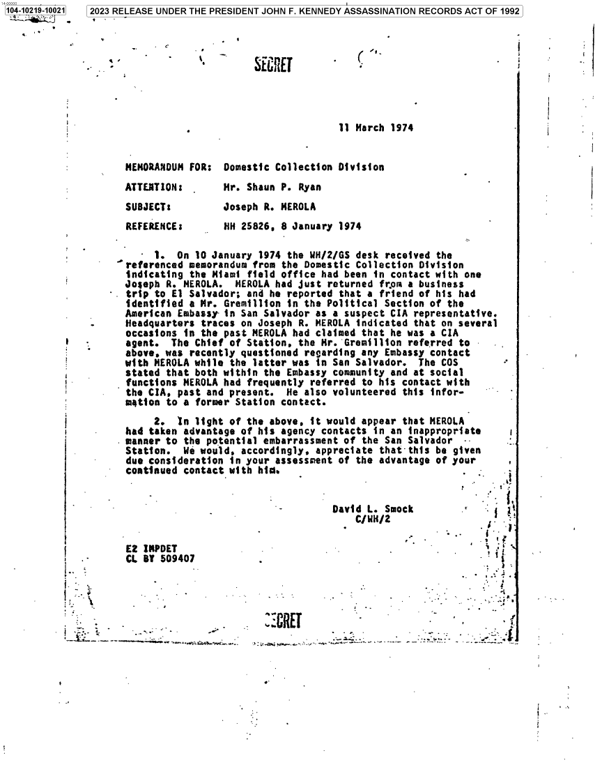 handle is hein.jfk/jfkarch85775 and id is 1 raw text is: 104-10219-10021
_ '       r


SE fEIt


(  l


                                      11 March 1974


MEMORANDUM FOR:  Domestic Collection Division


ATTERTION:
SUBJECT:
REFERENCE:


Mr. Shaun P. Ryan
Joseph R. MEROLA
HH 25826. 8 January 1974


      - 1.  On 10 January 1974 the WH/2/GS desk received the
   referenced memorandum from the Domestic Collection Division
   indicating the Miami field office had been in contact with one
   Joseph R. NEROLA.  HEROLA had just returned from a business
. trip to El Salvador; and he reported that a friend of his had
   identified a Mr. Gremillion in the Political Section of the
   American Embassy- in San Salvador as a suspect CIA representative.
   Headquarters traces on Joseph R. MEROLA indicated that on several
   occasions in the past MEROLA had claimed that he was a CIA
   agent.  The Chief of Station. the Mr. Gremillion referred to
   above, was recently questioned retarding any Embassy contact
   with MEROLA whil, the latter was in San Salvador.  The COS
   stated that both within the Embassy community and at social
   functions MEROLA had frequently referred to his contact with
   the CIA, past and present.  He also volunteered this infor-
   motion to a former Station contact.


     2.  Tn light of the above. it would  appear that MEROLA
had taken advantage of his agency contacts  in an inappropriate
manner to the potential embarrassment of  the San Salvador  --
Station.  We would, accordingly, appreciate  that this be given
due consideration in your assessment of the  advantage of your
continued contact with hi.-


David L. Smo
    C/W14/2


E2 IRPDET
CL B  509407


   -         . /

U         I    ,


        ..   .*.
           .?,
   - ..  .


I -.           _.


:CRE


I


2023 RELEASE UNDER THE PRESIDENT JOHN F. KENNEDY ASSASSINATION RECORDS ACT OF 1992


. ;


