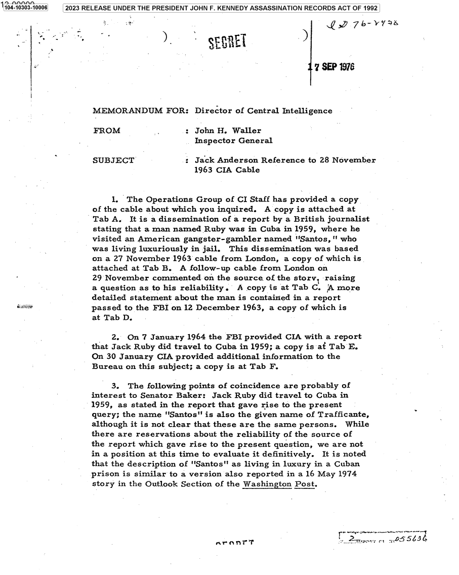 handle is hein.jfk/jfkarch85836 and id is 1 raw text is: '104-10303-10006  2023 RELEASE UNDER THE PRESIDENT JOHN F. KENNEDY ASSASSINATION RECORDS ACT OF 1992



                  A.3 ..            p.)


                                          .   .7 SEP1976




                    MEMORANDUM FOR: Director of Central Intelligence

                    FROM                  John H. Waller
                                          Inspector General

                    SUBJECT             : Jack Anderson Reference to 28 November
                                          1963 CIA Cable


                        1. The Operations Group  of CI Staff has provided a copy
                    of the cable about which you inquired. A copy is attached at
                    Tab A.  It is a dissemination of a report by a British journalist
                    stating that a man named Ruby was in Cuba in 1959, where he
                    visited an American gangster-gambler named  Santos, who
                    was living luxuriously in jail. This dissemination was based
                    on a 27 November 1963 cable from London, a copy of which is
                    attached at Tab B. A follow- up cable from London on
                    29 November  commented  'on the source. of the story1 raising
                    a question as to his reliability. A copy is at Tab C. A more
                    detailed statement about the man is contained in a report
                    passed to the FBI on 12 December 1963, a copy of which is
                    at Tab D.

                        2. On  7 January 1964 the FBI provided CIA with a report
                    that Jack Ruby did travel to Cuba in 1959; a copy is at Tab E.
                    On 30 January CIA provided additional information to the
                    Bureau on this subject; a copy is at Tab F.

                        3. The  following points of coincidence are probably of
                    interest to Senator Baker: Jack Ruby did travel to Cuba in
                    1959, as stated in the report that gave rise to the present
                    query; the name Santos is also the given name of Trafficante,
                    although it is not clear that these are the same persons. While
                    there are reservations about the reliability of the source of
                    the report which gave rise to the present question, we are not
                    in a position at this time to evaluate it definitively. It is noted
                    that the description of Santos as living in luxury in a Cuban
                    prison is similar to a version also reported in a 16 May 1974
                    story in the Outlook Section of the Washington Post.



