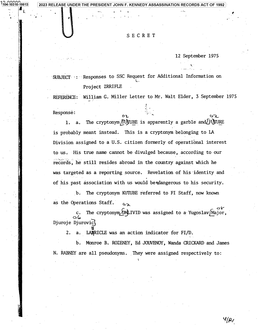 handle is hein.jfk/jfkarch85844 and id is 1 raw text is: '104-10310-10013 2023 RELEASE UNDER THE PRESIDENT JOHN F. KENNEDY ASSASSINATION RECORDS ACT OF 1992













                     SUBJECT  :  Responses to SSC  Request for Additional Information on
                   f..





                                 Project ZRRI FLE

                     REFERENCE:  William G. Miller  Letter to Mr. Walt Elder, 3 September 1975


                     Response:
                          1.  a.  The cryptonmf9JBE is apparently a garble andF1JRE

                     is probably meant instead.   This is a cryptonym belonging to LA
                     Division assigned to a U.S.  citizen formerly of operational interest

                     to us.  His true name cannot  be divulged because, according to our
                               N..







                     records, he still resides  abroad in the country against which he

                     was targeted as a reporting  source.  Revelation of his 'identity and

                     of his past association with  us would be~.dangerous to his security.

                              b.  The cryptonym  KU'IUBE referred to FI Staff, now known
                     as the Operations Staff.

                              c.  The cryptonym    IVID  was assigned to a YugoslavMaj or,

                     Dj uroj e Dj urovid3
                          2.  a.  LARICLE  was  an action indicator for FI/D.

                              b.  Monroe B.  ROZENEY, Ed JOUVENOY, Wanda CRICKARdi and James

                     N. RABNEY are all pseudonyms.   They were assigned respectively to:


