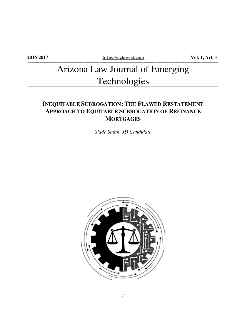 handle is hein.journals/aalwjloeg1 and id is 1 raw text is: 2016-2017              ~~https://az a viej. om            Vl ,At

Arizona Law Journal of Emerging
Technologies
INEQUITABLE SUBROGATION: THE FLAWED RESTATEMENT
APPROACH TO EQUITABLE SUBROGATION OF REFINANCE
MORTGAGES
Slade Smith, JD Candidate

i

2016-2017

Vol. 1, Art. 1


