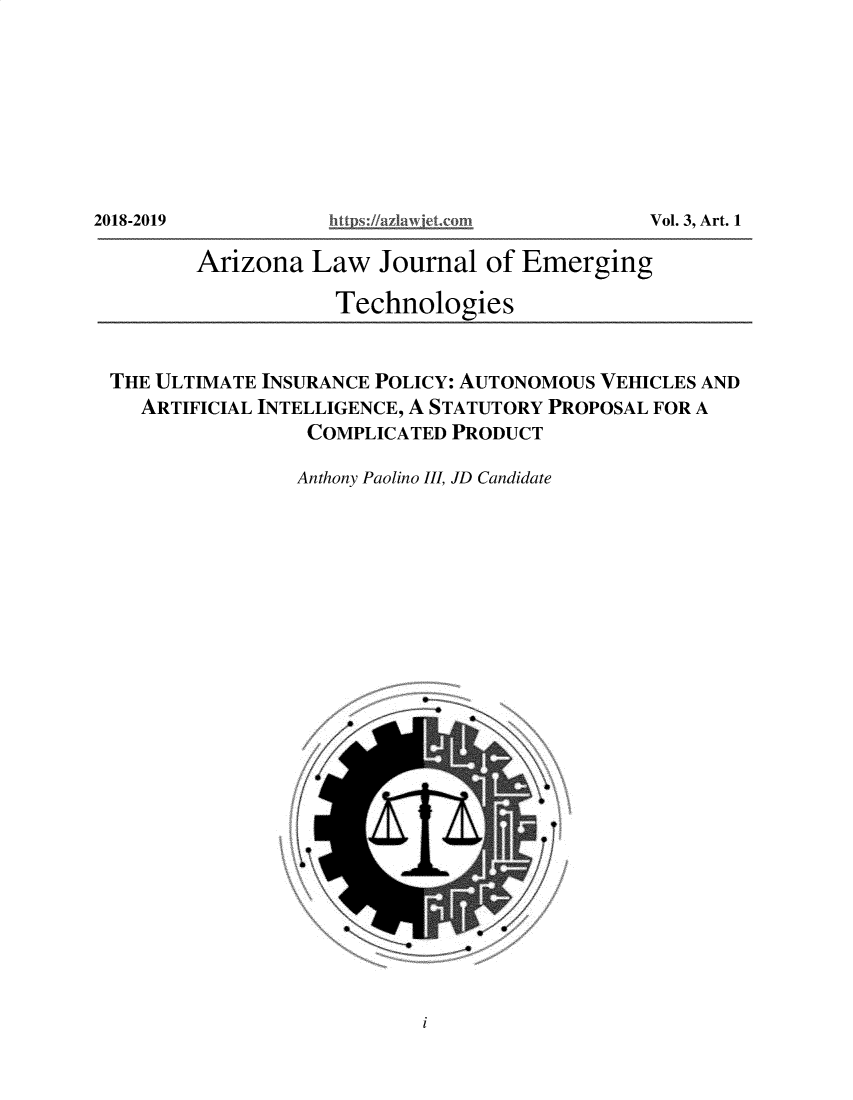 handle is hein.journals/aalwjloeg3 and id is 1 raw text is: Vol. 3, Art. 1

Arizona Law Journal of Emerging
Technologies
THE ULTIMATE INSURANCE POLICY: AUTONOMOUS VEHICLES AND
ARTIFICIAL INTELLIGENCE, A STATUTORY PROPOSAL FOR A
COMPLICATED PRODUCT
Anthony Paolino III, JD Candidate

i

2018-2019


