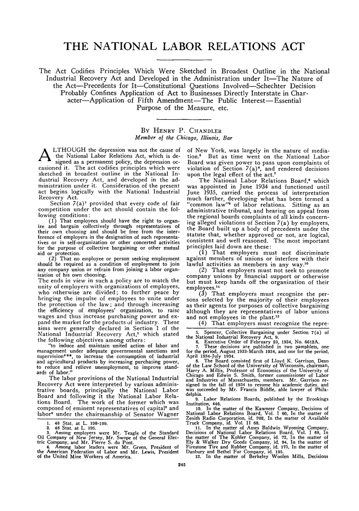 handle is hein.journals/abaj22 and id is 251 raw text is: THE NATIONAL LABOR RELATIONS ACT
The Act Codifies Principles Which Were Sketched in Broadest Outline in the National
Industrial Recovery Act and Developed in the Administration under It-The Nature of
the Act-Precedents for It-Constitutional Questions Involved-Schechter Decision
Probably Confines Application of Act to Businesses Directly Interstate in Char-
acter-Application of Fifth Amendment-The Public Interest-Essential
Purpose of the Measure, etc.
By HENRY P. CHANDLER
Member of the Chicago, Illinois, Bar

LTHOUGH the depression was not the cause of
the National Labor Relations Act, which is de-
signed as a permanent policy, the depression oc-
casioned it. The act codifies principles which were
sketched in broadest outline in the National In-
dustrial Recovery Act, and developed in the ad-
ministration under it. Consideration of the present
act begins logically with the National Industrial
Recovery Act.
Section 7(a)' provided that every code of fair
competition under the act should contain the fol-
lowing conditions:
(1) That employees should have the right to organ-
ize and bargain collectively through representatives of
their own choosing and should be free from the inter-
ference of employers in the designation of such representa-
tives or in self-organization or other concerted activities
for the purpose of collective bargaining or other mutual
aid or protection.
(2) That no employee or person seeking employment
should be required as a condition of employment to join
any company union or refrain from joining a labor organ-
ization of his own choosing.
The ends in view in such a policy are to match the
unity of employers with organizations of employees,
who otherwise are divided; to further peace by
bringing the impulse of employees to unite under
the protection of the law; and through increasing
the efficiency of employees' organization, to raise
wages and thus increase purchasing power and ex-
pand the market for the products of industry. These
aims were generally declared in Section 1 of the
National Industrial Recovery Act,2 which stated
the following objectives among others:
to induce and maintain united action of labor and
management under adequate governmental sanctions and
supervision***, to increase the consumption of industrial
and agricultural products by increasing purchasing power,
to reduce and relieve unemployment, to improve stand-
ards of labor.
The labor provisions of the National Industrial
Recovery Act were interpreted by various adminis-
trative boards, principally   the  National Labor
Board and following it the National Labor Rela-
tions Board. The work of the former which was
composed of eminent representatives of capital' and
labor4 under the chairmanship of Senator Wagner
1. 48 Stat. at L. 198-199.
2. 48 Stat. at L. 195.
3. Among employers were Mr. Teagle of the Standard
Oil Company of New Jersey, Mr. Swope of the General Elec-
tric Company, and Mr. Pierre S. du Pont.
4. Among labor leaders were Mr. Green, President of
the American Federation of Labor and Mr. Lewis, President
of the United Mine Workers of America.

of New York, was largely in the nature of media-
tion.' But as time went on the National Labor
Board was given power to pass upon complaints of
violation of Section 7(a)', and rendered decisions
upon the legal effect of the act.'
The National Labor Relations Board,' which
was appointed in June 1934 and functioned until
June 1935, carried the process 'of interpretation
much farther, developing what has been termed a
common law' of labor relations.        Sitting as an
administrative tribunal, and hearing on appeal from
the regional boards complaints of all kinds concern-
ing alleged violations of Section 7(a) by employers,
the Board built up a body of precedents under the
statute that, whether approved or not, are logical,
consistent and well reasoned. The most important
principles laid down are these:
(1) That employers must not discriminate
against members of unions or interfere with their
lawful activities as members in any way.°
(2) That employers must not seek to promote
company unions by financial support or otherwise
but must keep hands off the organization of their
employees.
(3) That employers must recognize the per-
sons selected by the majority of their employees
as their agents for purposes of collective bargaining
although they are representatives of labor unions
and not employees in the plant.
(4) That employers must recognize the repre-
5. Spencer, Collective Bargaining under Section 7(a) of
the National Industrial Recovery Act, 9.
6. Executive Order of February 23, 1934, No. 6612A.
7. These decisions are published in two pamphlets, one
for the period, August 1933-March 1934, and one for the period,
April 1934-July 1934.
8. The Board consisted first of Lloyd K. Garrison, Dean
of the Law School of the University of Wisconsin, chairman,
Harry A. Millis, Professor of Economics of the University of
Chicago and Edwin S. Smith, former commissioner of Labor
and Industries of Massachusetts, members. Mr. Garrison re-
signed in the fall of 1934 to resume his academic duties, and
was succeeded by Mr. Francis Biddle, able lawyer of Phila-
delphia.
9. Labor Relations Boards, published by the Brookings
Institution, 446.
10. In the matter of the Kawneer Company, Decisions of
National Labor Relations Board, Vol. 1 60, In the matter of
Zenith Radio Corporation, id. 202, In the matter of Available
Truck Company, id. Vol. II 68.
11. In the matter of Ames Baldwin Wyoming Company,
Decisions of National Labor Relations Board, Vol. I 68, In
the matter of The Kohler Company, id. 72, In the matter of
Ely & Walker Dry Goods Company, id. 94, In the matter of
Firestone Tire and Rubber Company, id. 173, In the matter of
Danbury and Bethel Fur Company, id. 195.
12. In the matter of Berkeley Woolen Mills, Decisions



