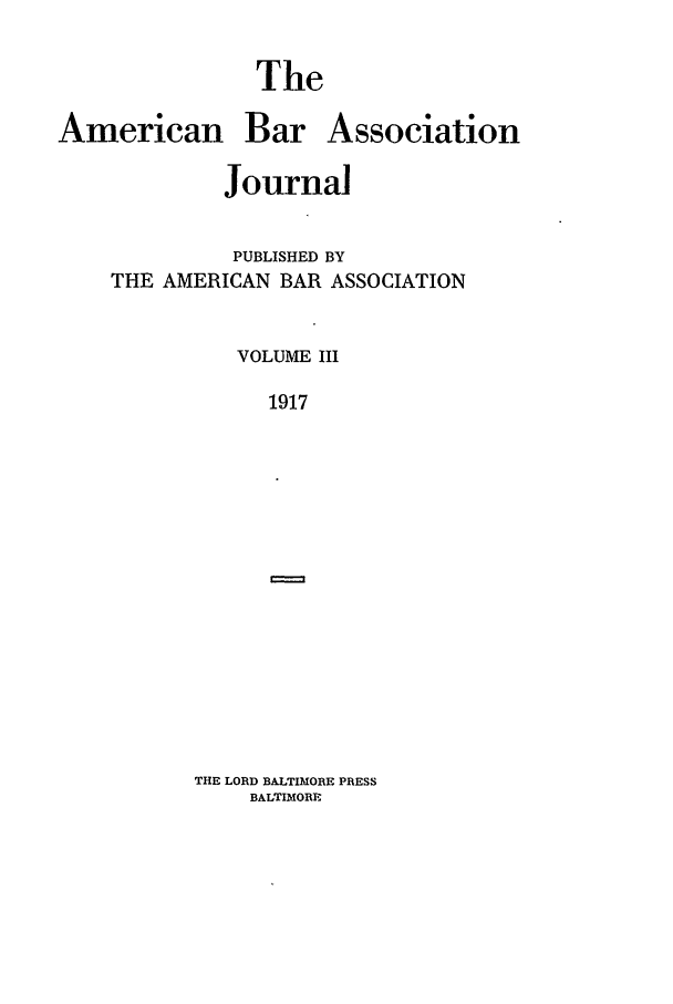 handle is hein.journals/abaj3 and id is 1 raw text is: The

American

Bar Association

Journal
PUBLISHED BY
THE AMERICAN BAR ASSOCIATION
VOLUME III
1917

THE LORD BALTIMORE PRESS
BALTIMORE


