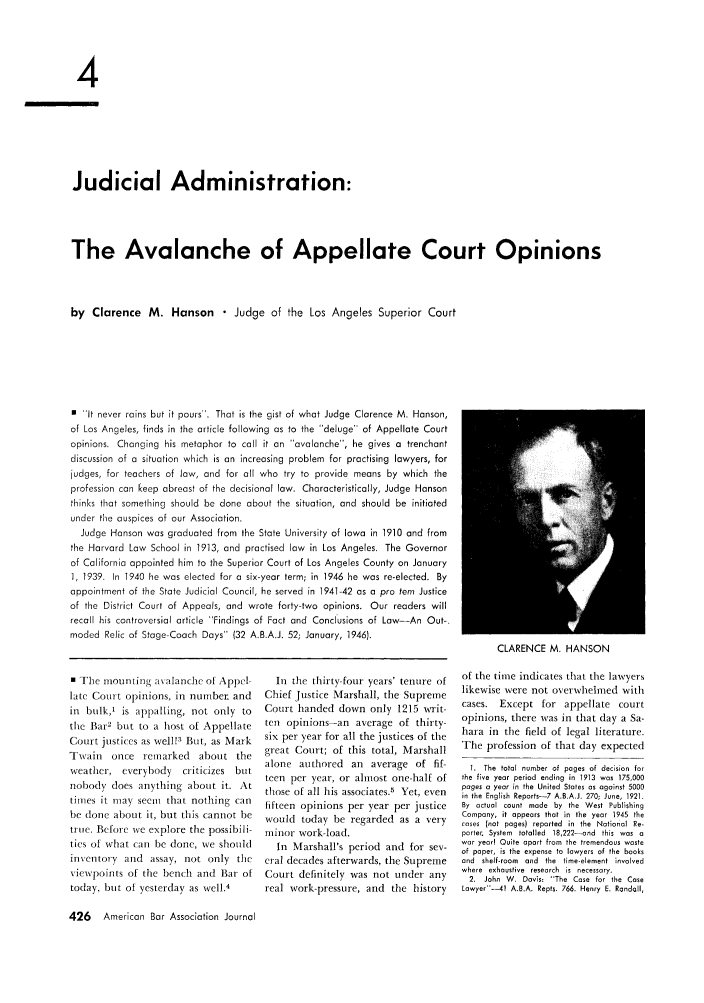 handle is hein.journals/abaj33 and id is 452 raw text is: 4
Judicial Administration:
The Avalanche of Appellate Court Opinions
by Clarence M. Hanson  Judge of the Los Angeles Superior Court
0 it never rains but it pours'. That is the gist of what Judge Clarence M. Hanson,
of Los Angeles, finds in the article following as to the deluge of Appellate Court
opinions. Changing his metaphor to call it an avalanche, he gives a trenchant
discussion of a situation which is an increasing problem for practising lawyers, for
judges, for teachers of law, and for all who try to provide means by which the
profession can keep abreast of the decisional law. Characteristically, Judge Hanson
thinks that something should be done about the situation, and should be initiated
under the auspices of our Association.
Judge Hanson was graduated from the State University of Iowa in 1910 and from
the Harvard Law School in 1913, and practised law in Los Angeles. The Governor
of California appointed him to the Superior Court of Los Angeles County on January
1, 1939. In 1940 he was elected for a six-year term; in 1946 he was re-elected. By
appointment of the State Judicial Council, he served in 1941-42 as a pro tern Justice
of the District Court of Appeals, and wrote forty-two opinions. Our readers will
recall his controversial article Findings of Fact and Conclusions of Law-An Out-
moded Relic of Stage-Coach Days (32 A.B.A.J. 52; January, 1946).
CLARENCE M. HANSON

0 The mounting tavalanche of Appel-
late Court opinions, in number, and
in bulk,' is appalling, not only to
the Bar2 but to a host of Appellate
Court justices as well!3 But, as Mark
Twain once remarked about the
weather, everybody criticizes but
nobody does anything about it. At
times it may seem that nothing can
be done about it, but this cannot be
true. Before we explore the possibili-
ties of what can be done, we should
inventory and assay, not only the
viewpoints of the bench and Bar of
today, but of yesterday as well.4
426   American Bar Association Journal

In the thirty-four years' tenure of
Chief Justice Marshall, the Supreme
Court handed down only 1215 writ-
ten opinions-an average of thirty-
six per year for all the justices of the
great Court; of this total, Marshall
alone authored an average of fif-
teen per year, or alhost one-half of
those of all his associates.5 Yet, even
fifteen opinions per year per justice
would today be regarded as a very
minor work-load.
In Marshall's period and for sev-
eral decades afterwards, the Supreme
Court definitely was not under any
real work-pressure, and the history

of the time indicates that the lawyers
likewise were not overwhelmed with
cases. Except for appellate court
opinions, there was in that day a Sa-
hara in the field of legal literature.
The profession of that day expected
1. The total number of pages of decision for
the five year period ending in 1913 was 175,000
pages a year in the United States as against 5000
in the English Reports-7 A.B.A.J. 270; June, 1921.
By actual count made by the West Publishing
Company, it appears that in the year 1945 the
cases (not pages) reported in the National Re-
porter. System totalled 18,222-and this was a
war year! Quite apart from the tremendous waste
of paper, is the expense to lawyers of the books
and shelf-room  and the time-element involved
where exhaustive research is necessary.
2. John W. Davis 'The Case for the Case
Lawyer-41 A.B.A. Repts. 766. Henry E. Randall,


