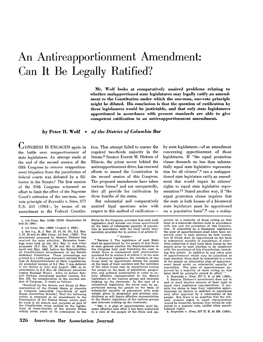 handle is hein.journals/abaj52 and id is 328 raw text is: An Antireapportionment Amendment:
Can It Be Legally Ratified?
Mr. Wolf looks at comparatively unaired problems relating to
whether malapportioned state legislatures may legally ratify an amend-
ment to the Constitution under which the one-man, one-vote principle
might be diluted. His conclusion is that the question of ratification by
these legislatures would be justiciable, and that only state legislatures
apportioned in accordance with present standards are able to give
competent ratification to an antireapportionment amendment.
by Peter H. Wolf    * of the District of Columbia Bar

CONGRESS IS ENGAGED again in
the battle over reapportionment of
state legislatures. An attempt made at
the end of the second session of the
88th Congress to remove reapportion-
ment litigation from the jurisdiction of
federal courts was defeated by a fili-
buster in the Senate.1 The first session
of the 89th Congress witnessed an
effort to limit the effect of the Supreme
Court's extension of the one-man, one-
vote principle of Reynolds v. Sims, 377
U.S. 533 (1964), by means of an
amendment to the Federal Constitu-

tion. That attempt failed to muster the
required two-thirds majority in the
Senate.2 Senator Everett M. Dirksen of
Illinois, the prime mover behind the
antireapportionment drive, has renewed
efforts to amend the Constitution in
the second session of this Congress.
The proposed amendments have taken
various forms,3 and not unexpectedly,
they all provide for ratification by
three fourths of the states.
But substantial and comparatively
unaired  legal questions arise with
respect to this method of ratification-

by state legislatures-of an amendment
concerning  apportionment of those
legislatures. If the equal protection
clause demands no less than substan-
tially equal state legislative representa-
tion for all citizens,4 can a malappor-
tioned state legislature ratify an amend-
ment that would impair its citizens'
rights to equal state legislative repre-
sentation?5 Stated another way, if the
equal protection clause requires that
the seats in both houses of a bicameral
state legislature must be apportioned
on a population basis,6 can a malap-

1. 110 Com Re. 21896, 22758 (September 10
and 24, 1964).
2. 111 CoxG. Rec. 18660 (August 4, 1965).
3. See e.g., H. J. Res. 13, 14, 24, 151, S.J. Res.
2. 37, 38 and 44, 89th Cong., 1st Sess. (1965). The
amendment proposed by Senator Dirksen has
received the most attention. Extensive hear-
ings were held on his (S.J. Res. 2) and other
proposals (S.J. Res. 37, 38 and 44) in March,
April and May, 1965, before the Subcommittee
on Constitutional Amendments of the Senate
Judiciary Committee. Those proceedings are
printed in a 1,228-page document entitled Hear-
tngs on Reapportionment of State Legislatures.
An amended version of S.J. Res. 2 was debated
in the Senate in July and August, 1965, as an
amendment to S.J. Res. 66 (National American
Legion Baseball Week). After its defeat, Sen-
ator Dirksen introduced another version, S.J.
Res. 103, for consideration in the current ses-
sion of Congress. It reads as follows:
Resolved by the Senate and House of Rep-
resentatives of the United States of America
in Congress assembled (two-thirds of each
House concurring therein), That the following
article is proposed as an amendment to the
Constitution of the United States, which shall
be valid to all intents and purposes as part of
the Constitution when ratified by the legisla-
tures of three-fourths of the several States
within seven years of its submission to the

States by the Congress, provided that each such
legislature shall include one house apportioned
on the basis of substantial equality of popula-
tion in accordance with the most recent enu-
meration provided for in section 2 of article I:
'Article-
'SEcrioN 1. The legislature of each State
shall be apportioned by the people of that State
at each general election for Representatives to
the Congress held next following the year in
which there is commenced each enumeration
provided for in section 2 of article I. In the case
of a bicameral legislature, the members of one
house shall be apportioned among the people
on the basis of their numbers and the members
of the other house may be apportioned among
the people on the basis of population, geogra-
phy, and political subdivisions in order to in-
sure effective representation in the State's
legislature of the various groups and interests
making up the electorate. In the case of a
unicameral legislature, the house may be ap-
portioned among the people on the basis of
substantial equality of population with such
weight given to geography and political sub-
divisions as will insure effective representation
in the State's legislature of the various groups
and interests making up the electorate.
 SEc. 2. A plan of apportionment shall be-
come effective only after it has been submitted
to a vote of the people of the State and ap-

proved by a majority of those voting on that
issue at a statewide election held in accordance
with law and the provisions of this Constitu-
tion. If submitted by a bicameral legislature
the plan of apportionment shall have been ap-
proved prior to such election by both houses,
one of which shall be apportioned on the basis
of substantial equality of population; if other-
wise submitted it shall have been found by the
courts prior to such election to be consistent
with the provisions of this Constitution, includ-
ing this article. In addition to any other plan
of apportionment which may be submitted at
such election, there shall be submitted to a vote
of the people an alternative plan of apportion-
ment based solely on substantial equality of
population. The plan of apportionment ap-
proved by a majority of those voting on that
issue shall be promptly placed in effect.' 
4. Reynolds v. Sims, 377 U. S. at 568 (1964).
5. Senator Dirksen's amendment does not in
and of itself deprive citizens of their right to
equal state legislative representation; it per-
mits the states to base their legislative appor-
tionment on factors in addition to population
only after approval by a referendum of the
people. But there is no question that the ciii-
zens' present rights to equal representation
would be impaired, because they would be sub-
jected to a popular vote, unlike other consti-
tutional rights.
6. Reynolds v. Sims, 377 U. S. at 568 (1964).

326 American Bar Association Journal



