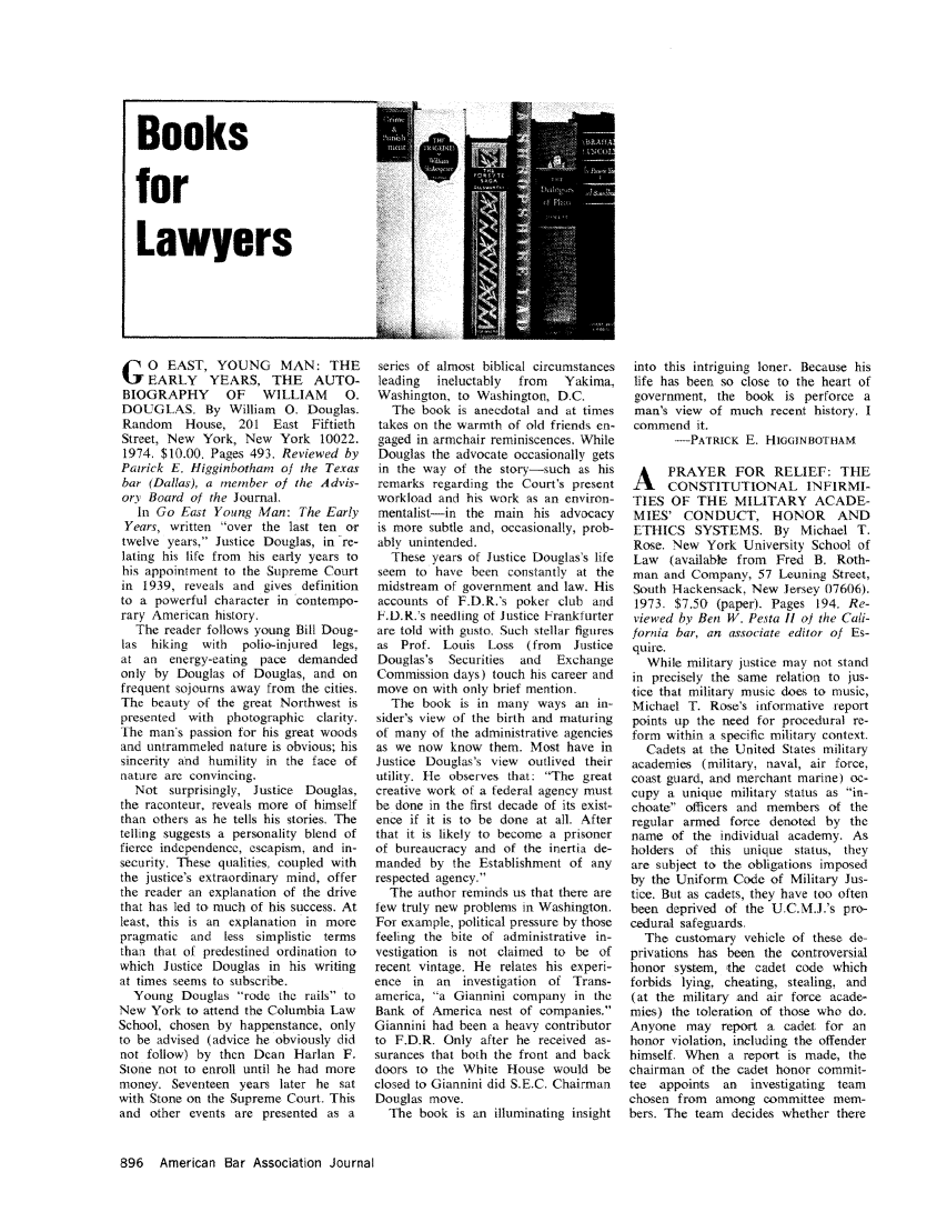 handle is hein.journals/abaj60 and id is 898 raw text is: Books
for
Lawyers

G O EAST, YOUNG MAN: THE
EARLY    YEARS, THE     AUTO-
BIOGRAPHY      OF   WILLIAM      0.
DOUGLAS. By William 0. Douglas.
Random   House, 201 East Fiftieth
Street, New York, New York 10022.
1974. $10.00. Pages 493. Reviewed by
Patrick E. Higginbotham of the Texas
bar (Dallas), a member of the Advis-
ory Board of the Journal.
In Go East Young Man: The Early
Years, written over the last ten or
twelve years, Justice Douglas, in re-
lating his life from his early years to
his appointment to the Supreme Court
in 1939, reveals and gives definition
to a powerful character in contempo-
rary American history,
The reader follows young Bill Doug-
las hiking  with  polio-injured  legs,
at an energy-eating pace demanded
only by Douglas of Douglas, and on
frequent sojourns away from the cities.
The beauty of the great Northwest is
presented with  photographic clarity.
The man's passion for his great woods
and untrammeled nature is obvious; his
sincerity and humility in the face of
nature are convincing.
Not surprisingly, Justice Douglas,
the raconteur, reveals more of himself
than others as he tells his stories. The
telling suggests a personality blend of
fierce independence, escapism, and in-
security. These qualities, coupled with
the justice's extraordinary mind, offer
the reader an explanation of the drive
that has led to much of his success. At
least, this is an explanation in more
pragmatic and less simplistic terms
than that of predestined ordination to,
which Justice Douglas in his writing
at times seems to subscribe.
Young Douglas rode the rails to
New York to attend the Columbia Law
School, chosen by happenstance, only
to be advised (advice he obviously did
not follow) by then Dean Harlan F.
Stone not to enroll until he had more
money. Seventeen years later he sat
with Stone on the Supreme Court. This
and other events are presented as a

series of almost biblical circumstances
leading  ineluctably  from  Yakima,
Washington, to Washington, D.C.
The book is anecdotal and at times
takes on the warmth of old friends en-
gaged in armchair reminiscences. While
Douglas the advocate occasionally gets
in the way of the story-such as his
remarks regarding the Court's present
workload and his work as an environ-
mentalist-in the main his advocacy
is more subtle and, occasionally, prob-
ably unintended.
These years of Justice Douglas's life
seem to have been constantly at the
midstream of government and law. His
accounts of F.D.R.'s poker club and
F.D.R.'s needling ot Justice Frankfurter
are told with gusto. Such stellar figures
as Prof. Louis Loss (from    Justice
Douglas's Securities  and  Exchange
Commission days) touch his career and
move on with only brief mention.
The book is in many ways an in-
sider's view of the birth and maturing
of many of the administrative agencies
as we now know them. Most have in
Justice Douglas's view outlived their
utility. He observes that: The great
creative work of a federal agency must
be done in the first decade of its exist-
ence if it is to be done at all. After
that it is likely to become a prisoner
of bureaucracy and of the inertia de-
manded by the Establishment of any
respected agency.
The author reminds us that there are
few truly new problems in Washington.
For example, political pressure by those
feeling the bite of administrative in-
vestigation is not claimed to be of
recent vintage. He relates his experi-
ence in an investigation of Trans-
america, a Giannini company in the
Bank of America nest of companies.
Giannini had been a heavy contributor
to F.D.R. Only after he received as-
surances that both the front and back
doors to the White House would be
closed to Giannini did S.E.C. Chairman
Douglas move.
The book is an illuminating insight

into this intriguing loner. Because his
life has been so close to the heart of
government, the book is perforce a
man's view of much recent history. I
commend it.
-PATRICK E. HIGGINBOTHAM
A PRAYER FOR RELIEF: THE
CONSTITUTIONAL INFIRMI-
TIES OF THE MILITARY ACADE-
MIES' CONDUCT, HONOR          AND
ETHICS SYSTEMS. By Michael T.
Rose. New York University School of
Law (available from Fred B. Roth-
man and Company, 57 Leuning Street,
South Hackensack, New Jersey 07606).
1973. $7.50 (paper). Pages 194. Re-
viewed by Ben W. Pesta II of the Cali-
fornia bar, an associate editor of Es-
quire.
While military justice may not stand
in precisely the same relation to jus-
tice that military music does to music,
Michael T. Rose's informative report
points up the need for procedural re-
form within a specific military context.
Cadets at the United States military
academies (military, naval, air force,
coast guard, and merchant marine) oc-
cupy a unique military status as in-
choate officers and members of the
regular armed force denoted by the
name of the individual academy. As
holders of this unique status, they
are subject to the obligations imposed
by the Uniform Code of Military Jus-
tice. But as cadets, they have too often
been deprived of the U.C.M.J.'s pro-
cedural safeguards.
The customary vehicle of these de-
privations has been the controversial
honor system, the cadet code which
forbids lying, cheating, stealing, and
(at the military and air force acade-
mies) the toleration of those who do.
Anyone may report a cadet for an
honor violation, including the offender
himself. When a report is made, the
chairman of the cadet honor commit-
tee appoints an   investigating team
chosen from among committee mem-
bers. The team decides whether there

896 American Bar Association Journal


