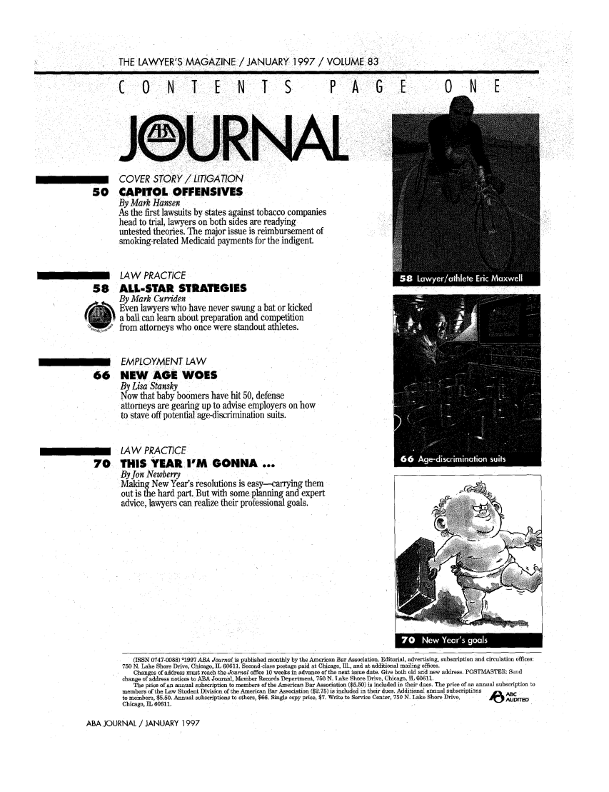 handle is hein.journals/abaj83 and id is 1 raw text is: THE LAWYER'S MAGAZINE / JANUARY 1997 /VOLUME 83

CO N T E N T

S   P  A  GE

0 NE

Js-,&URmN                             A         L
COVER STORY / LITIGATION
CAPITOL OFFENSIVES
By Mark Hansen
As the first lawsuits by states against tobacco companies
head to trial, lawyers on both sides are readying
untested theories. The major issue is reimbursement of
smoking-related Medicaid payments for the indigent
LAW PRACTICE
ALL-STAR STRATEGIES
By Mark Curriden
Even lawyers who have never swung a bat or kicked
a ball can learn about preparation and competition
from attorneys who once were standout athletes.
EMPLOYMENT LAW
NEW AGE WOES
By Lisa Stansky
Now that baby boomers have hit 50, defense
attorneys are gearing up to advise employers on how
to stave off potential age-discrimination suits.
LAW PRACTICE
THIS YEAR I'M GONNA ...
By Jon Newberry
Making New Year's resolutions is easy-carrying them
out is the hard part. But with some planning and expert
advice, lawyers can realize their professional goals.

(ISSN 0747-0088) 01997 ABA Journal is published monthly by the American Bar Association. Editorial, advertising, subscription and circulation offices:
750 N. Lake Shore Drive, Chicago, IL 60611. Second-class postage paid at Chicago, Ill., and at additional mailing offices.
Changes of address must reach the Journal office 10 weeks in advance of the next issue date. Give both old and new address. POSTMASTER: Send
change of address notices to ABA Journal, Member Records Department, 750 N. Lake Shore DTove, Chicago, IL 60611.
The price of an annual subscription to members of the American Bar Association ($5.50) is included in their dues. The price of an annuol subscription to
members of the Law Student Division of the American Bar Association ($2.75) is included in their dues. Additional annual subscriptions  ABC
to members, $5.50. Annual subscriptions to others, $66. Single copy price, $7. Write to Service Center, 750 N. Lake Shore DriveAUDITED
Chicago, IL 60611,

ABA JOURNAL / JANUARY 1997

50
58
66
70


