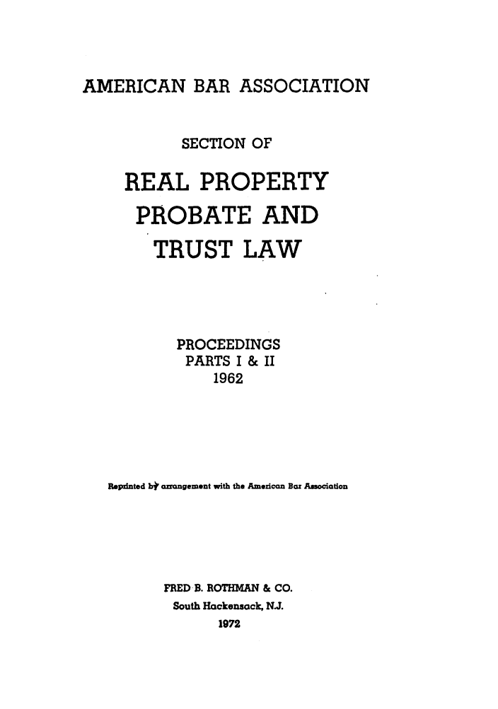 handle is hein.journals/abapptl25 and id is 1 raw text is: AMERICAN BAR ASSOCIATION

SECTION OF
REAL PROPERTY
PROBATE AND
TRUST LAW
PROCEEDINGS
PARTS I & II
1962
Repinted bi' arngement with the American Bar Association
FRED B. ROTHMAN & CO.
South Hackensack, N.J.
1972


