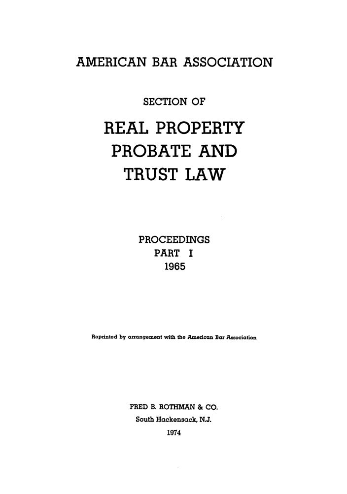 handle is hein.journals/abapptl28 and id is 1 raw text is: AMERICAN BAR ASSOCIATION

SECTION OF
REAL PROPERTY
PROBATE AND
TRUST LAW
PROCEEDINGS
PART I
1965
Reprinted by arrangement with the Amezican Bar Association
FRED B. ROTHMAN & CO.
South Hackensack, N.J.
1974



