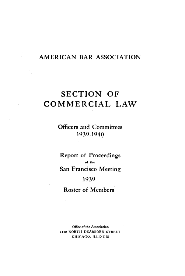 handle is hein.journals/abascor1 and id is 1 raw text is: AMERICAN BAR ASSOCIATION

SECTION

OF

COMMERCIAL

LAW

Officers and Committees
1939-194)
Report of Proceedings
of the
San Francisco Meeting
1939.
Roster of Members

Office of the Association
1140 NORTHl DEARBORN STREET
CIICAGO, ILLINOIS


