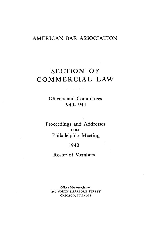handle is hein.journals/abascor2 and id is 1 raw text is: AMERICAN BAR ASSOCIATION

SECTION

OF

COMMERCIAL

LAW

Officers and Committees
1940-1941
Proceedings and Addresses
at the
Philadelphia Meeting
1940
Roster of Members
Office of the Association
1140 NORTH DEARBORN STREET
CHICAGO, ILLINOIS


