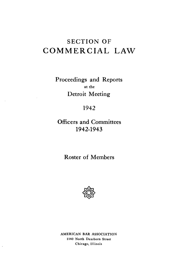 handle is hein.journals/abascor4 and id is 1 raw text is: SECTION OF
COMMERCIAL

LAW

Proceedings and Reports
at the
Detroit Meeting
1942
Officers and Committees
1942-1943

Roster of Members
AMERICAN BAR ASSOCIATION
1140 North Dearborn Street
Chicago, Illinois


