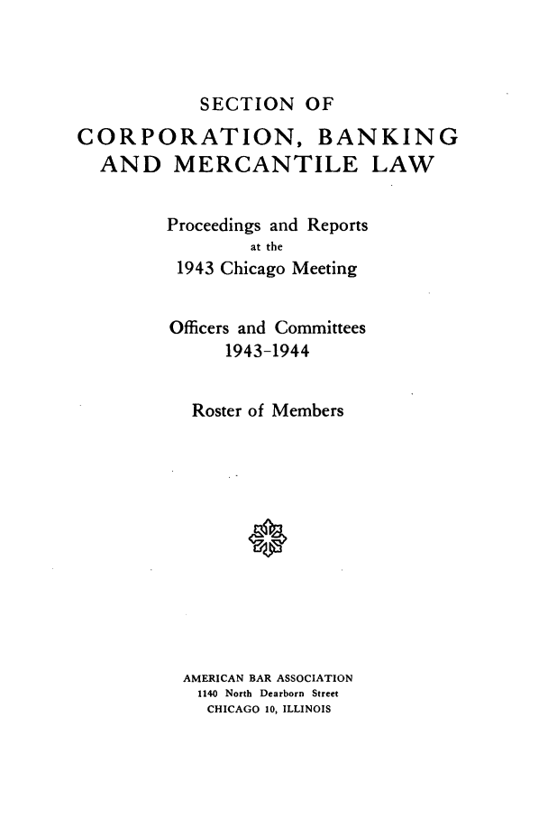 handle is hein.journals/abascor5 and id is 1 raw text is: SECTION OF

CORPORATION, BANKING
AND MERCANTILE LAW
Proceedings and Reports
at the
1943 Chicago Meeting
Officers and Committees
1943-1944
Roster of Members
AMERICAN BAR ASSOCIATION
1140 North Dearborn Street
CHICAGO 10, ILLINOIS


