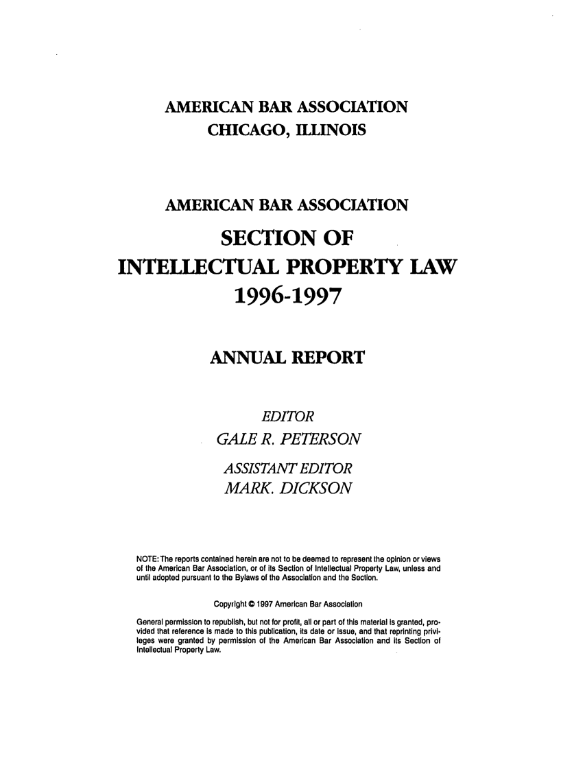 handle is hein.journals/abaseiplar1996 and id is 1 raw text is: AMERICAN BAR ASSOCIATION

CHICAGO, ILLINOIS
AMERICAN BAR ASSOCIATION
SECTION OF
INTELLECTUAL PROPERTY LAW
1996-1997
ANNUAL REPORT
EDITOR
GALE R. PETERSON
ASSISTANT EDITOR
MARK. DICKSON
NOTE: The reports contained herein are not to be deemed to represent the opinion or views
of the American Bar Association, or of its Section of Intellectual Property Law, unless and
until adopted pursuant to the Bylaws of the Association and the Section.
Copyright 0 1997 American Bar Association
General permission to republish, but not for profit, all or part of this material Is granted, pro-
vided that reference is made to this publication, its date or Issue, and that reprinting privi-
leges were granted by permission of the American Bar Association and its Section of
Intellectual Property Law.


