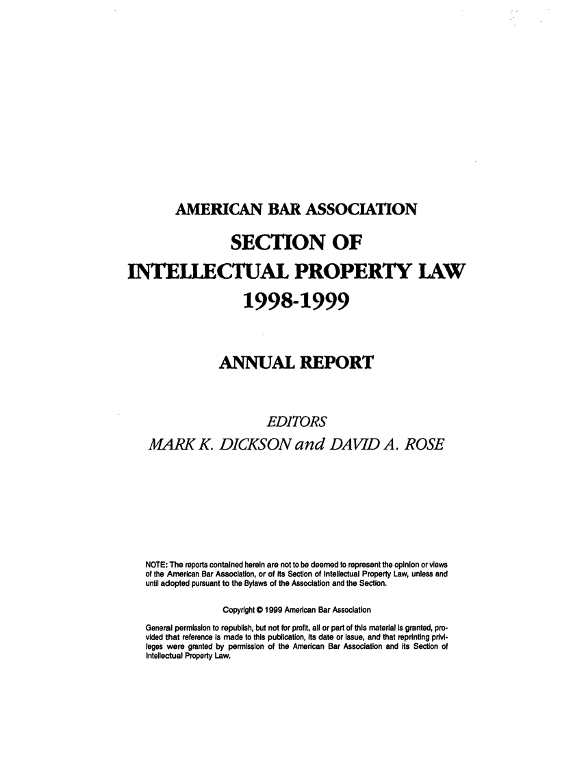 handle is hein.journals/abaseiplar1998 and id is 1 raw text is: AMERICAN BAR ASSOCIATION

SECTION OF
INTELLECTUAL PROPERTY LAW
1998-1999
ANNAL REPORT
EDITORS
MARK K. DICKSON and DAVID A. ROSE
NOTE: The reports contained herein are not to be deemed to represent the opinion or views
of the American Bar Association, or of its Section of Intellectual Property Law, unless and
until adopted pursuant to the Bylaws of the Association and the Section.
Copyright 0 1999 American Bar Association
General permission to republish, but not for profit, all or part of this material is granted, pro-
vided that reference Is made to this publication, its date or issue, and that reprinting pdvl-
leges were granted by permission of the American Bar Association and Its Section of
Intellectual Property Law.


