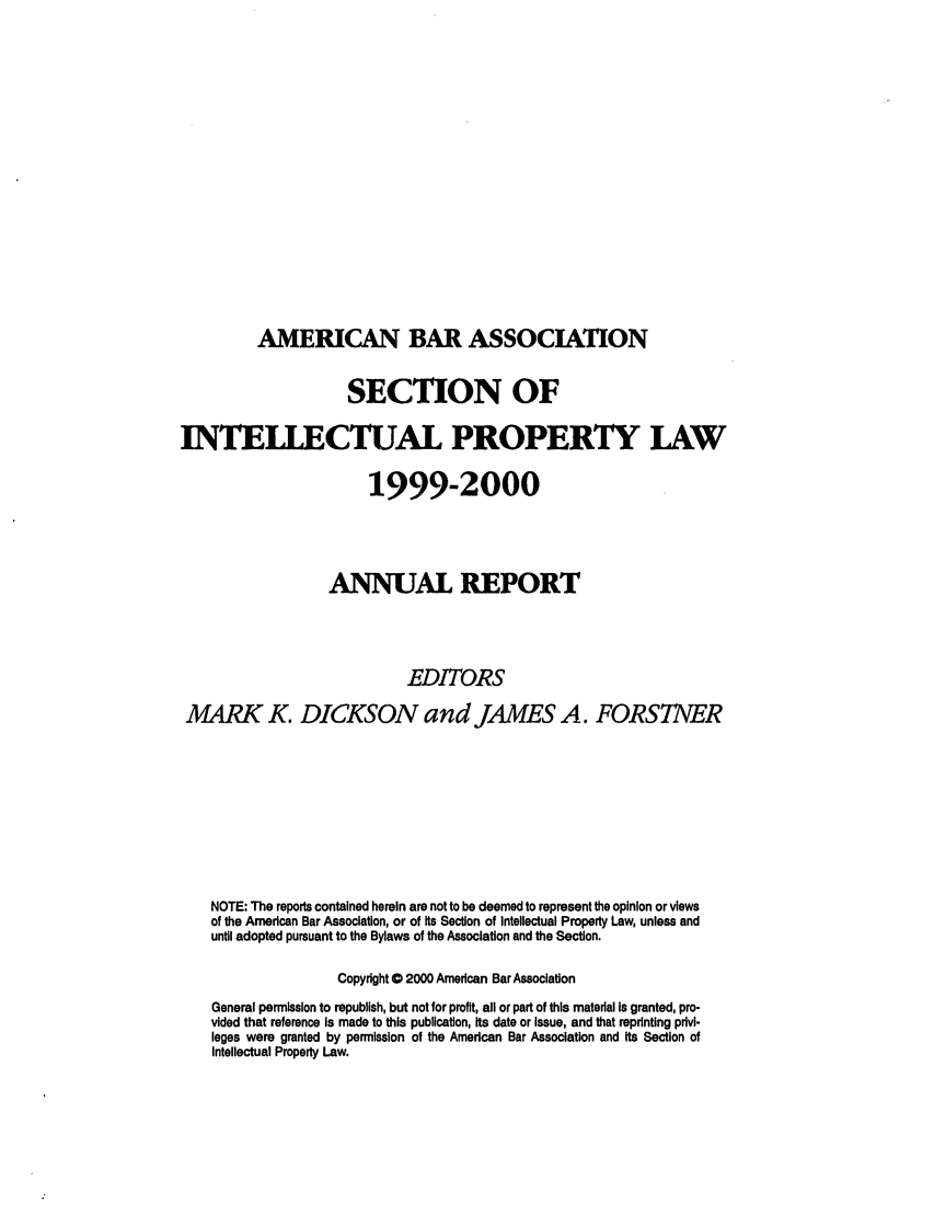 handle is hein.journals/abaseiplar1999 and id is 1 raw text is: AMERICAN BAR ASSOCIATION

SECTION OF
INTEI CTUAL PROPERTY LAW
1999-2000
ANUAL REPORT
EDITORS
MARK K. DICKSON and JAMES A. FORSTNER
NOTE: The reports contained herein are not to be deemed to represent the opinion or views
of the American Bar Association, or of Its Section of Intellectual Property Law, unless and
until adopted pursuant to the Bylaws of the Association and the Section.
Copyright 0 2000 American Bar Association
General permission to republish, but not for profit, all or part of this material Is granted, pro-
vided that reference Is made to this publication, its date or Issue, and that reprinting privi-
leges were granted by permission of the American Bar Association and its Section of
Intellectual Property Law.


