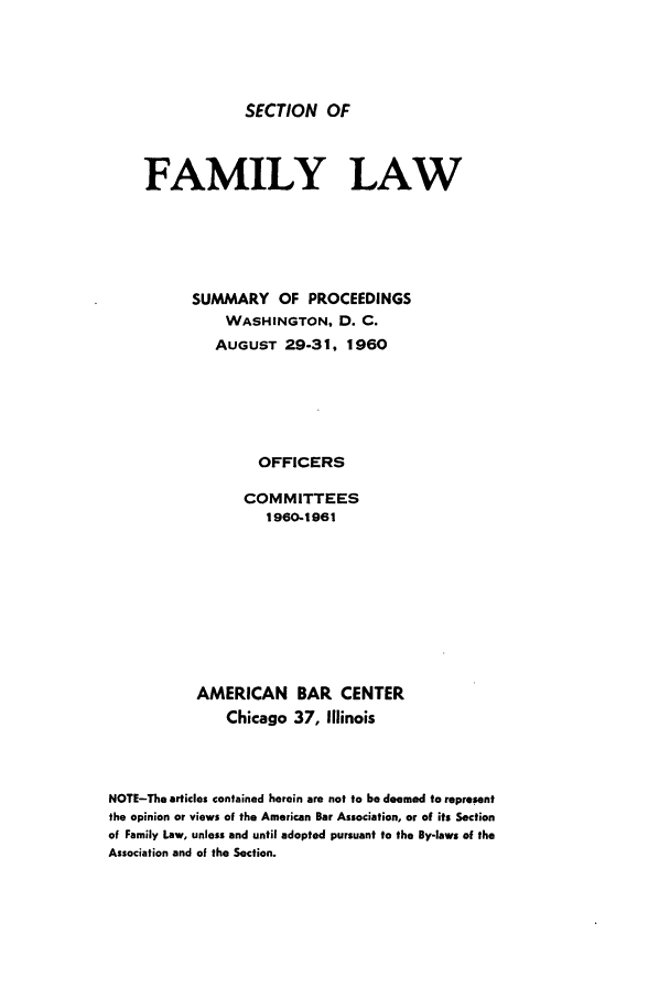 handle is hein.journals/abasfml2 and id is 1 raw text is: SECTION OF

FAMILY LAW
SUMMARY OF PROCEEDINGS
WASHINGTON, D. C.
AUGUST 29-31, 1960
OFFICERS
COMMITTEES
1960-1961

AMERICAN
Chicago

BAR CENTER
37, Illinois

NOTE-The articles contained herein are not to be deemed to represent
the opinion or views of the American Bar Association, or of its Section
of Family Law, unless and until adopted pursuant to the By-laws of the
Association and of the Section.



