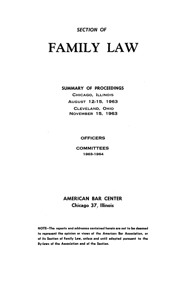 handle is hein.journals/abasfml5 and id is 1 raw text is: SECTION OF

FAMILY LAW
SUMMARY OF PROCEEDINGS
CHICAGO, ILLINOIS
AUGUST 12-15, 1963
CLEVELAND, OHIO
NOVEMBER 15, 1963
OFFICERS
COMM ITTEES
1963-1964
AMERICAN BAR CENTER
Chicago 37, Illinois
NOTE-The reports and addresses contained herein are not to be deemed
to represent the opinion or views of the American Bar Association, or
of its Section of Family Law, unless and until adopted pursuant to the
By-laws of the Association and of the Section.


