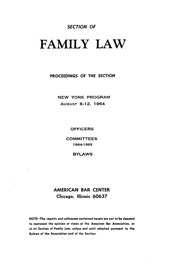 handle is hein.journals/abasfmsp1 and id is 1 raw text is: SECTION OF

FAMILY LAW
PROCEEDINGS OF THE SECTION
NEW YORK PROGRAM
AUGUST 9-12, 1964
OFFICERS
COMMITTEES
1964-1965
BYLAWS

AMERICAN BAR
Chicago, Illinois

CENTER
60637

NOTE-The reports and addresses contained herein are not to be deemed
to represent the opinion or views of the American Bar Association, or
of its Section of Family Law, unless and until adopted pursuant to the
Bylaws of the Association and of the Section.


