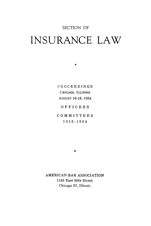 handle is hein.journals/abasineg20 and id is 1 raw text is: SECTION OF

INSURANCE LAW
0
PROCEEDINGS
CHICAGO, ILLINOIS
AUGUST 16-18, 1954

OFFICERS
COMMITTEES
1953-1954
AMERICAN BAR ASSOCIATION
1155 East 60th Street
Chicago 37, Illinois



