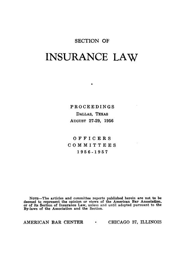 handle is hein.journals/abasineg22 and id is 1 raw text is: SECTION OF

INSURANCE LAW
PROCEEDINGS
DALLAS, TEXAS
AUGUST 27-29, 1956
OFFICERS
COMMITTEES
1956-1957
NoT-The articles and committee reports published herein are not to be
deemed to represent the opinion or views of the American Bar Association,
or of its Section of Insurance Law, unless and until adopted pursuant to the
By-laws of the Association and the Section.

AMERICAN BAR CENTER

CHICAGO 37, ILLINOIS


