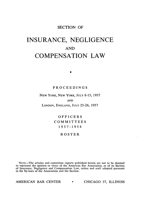handle is hein.journals/abasineg23 and id is 1 raw text is: SECTION OF

INSURANCE, NEGLIGENCE
AND
COMPENSATION LAW
0

PROCEEDINGS
NEW YORK, NEW YORK, JULY 8-15, 1957
AND
LONDON, ENGLAND, JULY 25-26, 1957

OFFICERS
COMMITTEES
1957-1958
ROSTER
NOTE-The articles and committee reports published herein are not to be deemed
to represent the opinion or views of the American Bar Association, or of its Section
of Insurance, Negligence and Compensation Law, unless and until adopted pursuant
to the By-laws of the Association and the Section.

AMERICAN BAR CENTER

CHICAGO 37, ILLINOIS


