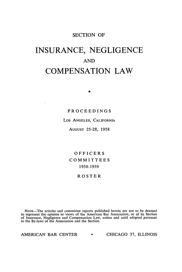 handle is hein.journals/abasineg24 and id is 1 raw text is: SECTION OF

INSURANCE, NEGLIGENCE
AND
COMPENSATION LAW

PROCEEDINGS
Los ANGELES, CALIFORNIA
AUGUST 25-28, 1958
OFFICERS
COMMITTEES
1958-1959
ROSTER

NOTE-The articles and committee reports published herein are not to be deemed
to represent the opinion or views of the American Bar Association, or of its Section
of Insurance, Negligence and Compensation Law, unless and until adopted pursuant
to the By-laws of the Association and the Section.

A ACCHICAGO 37, ILLINOIS

AMERICAN BAR CENTER


