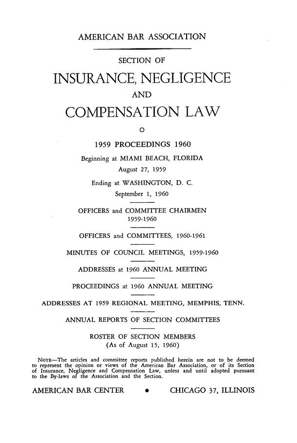 handle is hein.journals/abasineg26 and id is 1 raw text is: AMERICAN BAR ASSOCIATION

SECTION OF
INSURANCE, NEGLIGENCE
AND
COMPENSATION LAW
0
1959 PROCEEDINGS 1960
Beginning at MIAMI BEACH, FLORIDA
August 27, 1959
Ending at WASHINGTON, D. C.
September 1, 1960
OFFICERS and COMMITTEE CHAIRMEN
1959-1960
OFFICERS and COMMITTEES, 1960-1961
MINUTES OF COUNCIL MEETINGS, 1959-1960
ADDRESSES at 1960 ANNUAL MEETING
PROCEEDINGS at 1960 ANNUAL MEETING
ADDRESSES AT 1959 REGIONAL MEETING, MEMPHIS, TENN.
ANNUAL REPORTS OF SECTION COMMITTEES
ROSTER OF SECTION MEMBERS
(As of August 15, 1960)
NOTE-The articles and committee reports published herein are not to be deemed
to represent the opinion or views of the American Bar Association, or of its Section
of Insurance, Negligence and Compensation Law, unless and until adopted pursuant
to the By-laws of the Association and the Section.
AMERICAN BAR CENTER           0     CHICAGO 37, ILLINOIS


